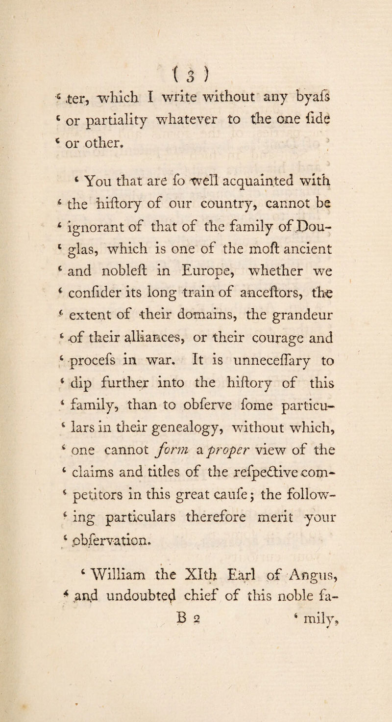 e ter, which I write without any byafs c or partiality whatever to the one fide * or other* ‘You that are fo well acquainted with 4 the hiftory of our country, cannot be 4 ignorant of that of the family of .Dou- 4 glas, which is one of the moft ancient 6 and nobleft in Europe, whether we 4 confider its long train of anceftors, the 4 extent of their domains, the grandeur 4 of their alliances, or their courage and 4 procefs in war. It is unneceffary to 4 dip further into the hiftory of this 4 family, than to obferve fome particu- 4 lars in their genealogy, without which, 4 one cannot form a proper view of the 4 claims and titles of the refpeftive com- 4 petitors in this great caufe; the follow- 4 ing particulars therefore merit -your 4 pbfervation. 4 William the Xlth Earl of Angus, 4 and undoubted chief of this noble fa-