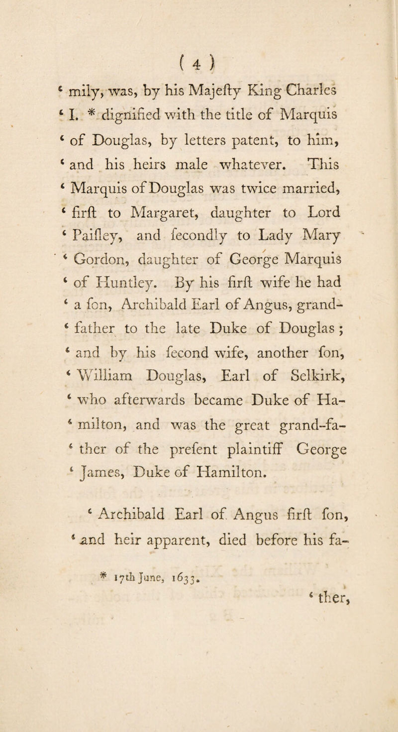 c mily, was, by his Majefty King Charles 4 I. * dignified with the title of Marquis 4 of Douglas, by letters patent, to him, 4 and his heirs male whatever. This 4 Marquis of Douglas wras twice married, 4 firft to Margaret, daughter to Lord 4 Paifley, and fecondly to Lady Mary 4 Gordon, daughter of George Marquis 4 of Huntley. By his firft wife he had 4 a fon, Archibald Earl of Angus, grand- 4 father to the late Duke of Douglas ; 4 and by his fecond wife, another fon, 4 William Douglas, Earl of Selkirk, 4 who afterwards became Duke of Ha- 4 mil ton, and was the great grand-fa- 4 ther of the prefent plaintiff George 4 James, Duke of Hamilton. 4 Archibald Earl of Angus firft fon, 4 and heir apparent, died before his fa- * 17th Jane, 1633. ‘ ther,