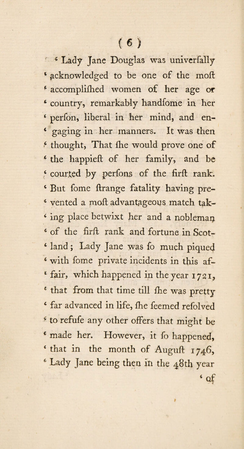 f * Lady Jane Douglas was univcrfally 4 acknowledged to be one of the moft * accomplished women of her age or ‘ country, remarkably handfome in her t \ t perfon, liberal in her mind, and en- 4 gaging in her manners. It was then 4 thought, That fhe would prove one of 4 the happieft of her family, and be 4 courted by perfons of the firft rank. 4 But fome ftrange fatality having pre- 4 vented a moft advantageous match tak- 4 ing place betwixt her and a noblemaq. 4 of the firft rank and fortune in Scot- 4 land; Lady Jane was fo much piqued 4 with fome private incidents in this af- 4 fair, which happened in the year 1721, 1 that from that time till fhe was pretty 4 far advanced in life, fhe feemed refolved * to refufe any other offers that might be c made her. However, it fo happened, 4 that in fhe month of Auguft 1746, 6 Lady Jane being then in the 48th year 4 of