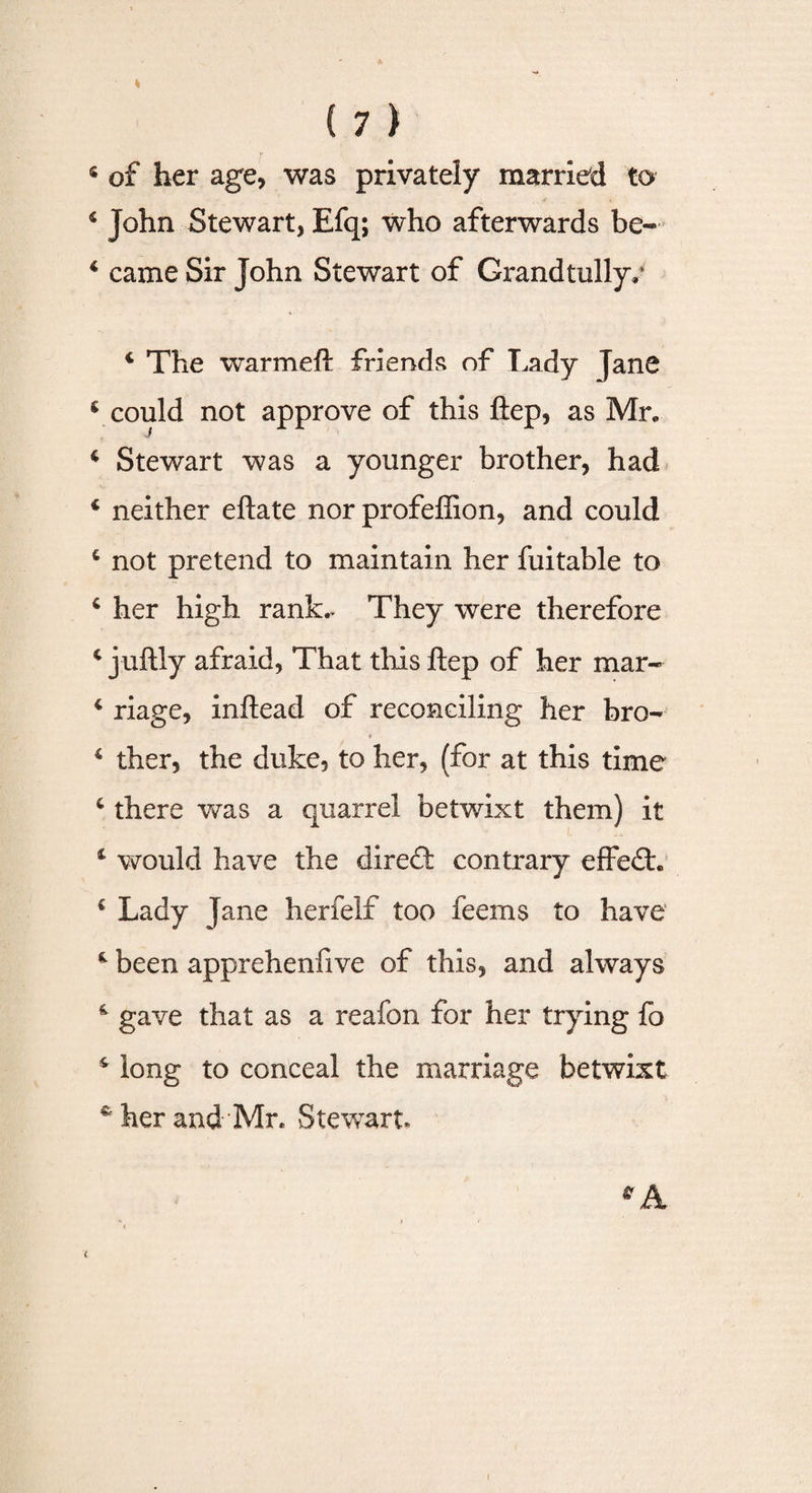 4 of her age, was privately married to 4 John Stewart, Efq; who afterwards be- 4 came Sir John Stewart of Crandtullyv 4 The warmeft friends of Lady Jane 4 could not approve of this ftep, as Mr. 4 Stewart was a younger brother, had 4 neither eftate nor profeffion, and could 4 not pretend to maintain her fuitable to 4 her high rank.. They were therefore 4 juftly afraid, That this ftep of her mar- 4 riage, inftead of reconciling her bro- ♦ 4 ther, the duke, to her, (for at this time 4 there was a quarrel betwixt them) it 4 would have the dire&lt;ft contrary effedh € Lady Jane herfelf too feems to have 4 been apprehenfive of this, and always 4 gave that as a reafon for her trying fo 4 long to conceal the marriage betwixt c her and Mr. Stewart