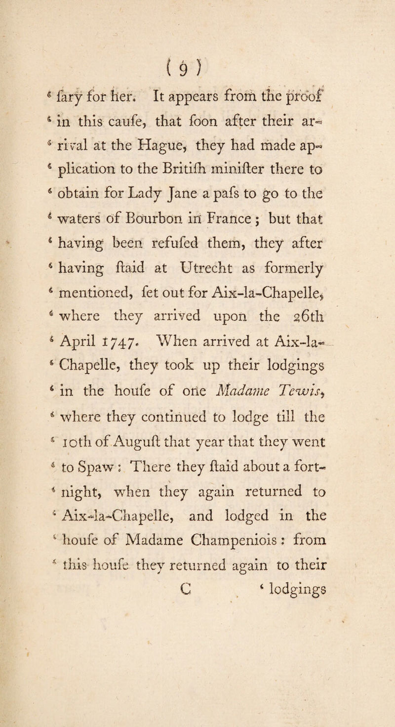 4 fary for her. It appears from the proof 4 in this caufe, that loon after their ar«* 4 rival at the Hague, they had made ap^ 4 plication to the Britifh minifter there to 4 obtain for Lady Jane a pafs to go to the 4 waters of Bourbon in France ; but that 4 having been refufed them, they after 4 having ftaid at Utrecht as formerly 4 mentioned, fet out for Aix-la-Chapelle^ 4 where they arrived upon the 2 6th 5 April 1747* When arrived at Aix-la- s Chapelle, they took up their lodgings 4 in the houfe of oite Madame Temuis^ 4 where they continued to lodge till the s 10th of Auguft that year that they went 4 to Spaw ; There they ftaid about a fort- 4 night, when they again returned to Aix4a-Chapelle, and lodged in the 1 houfe of Madame Champeniois: from * this houfe they returned again to their C 4 lodgings