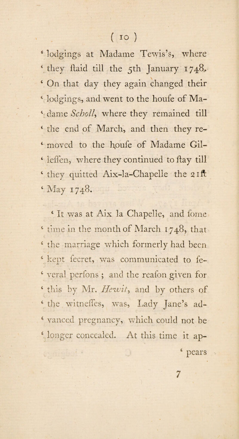 s lodgings at Madame Tewis’s, where c they ftaid till the 5th January 1748,. v 4 On that day they again changed their c lodgings, and went to the houfe of Ma- 4 dame Scholl, where they remained till 4 the end of March, and then they re- 4 moved to the houfe of Madame Gil— 4 leflen, where they continued to flay till 4 they quitted Aix-1 a-Chap elle the 21 ft 4 May 1748. 4 It was at Aix la Chapelle, and fome 4 time in the month of March 1748, that 4 the marriage which formerly had been 4 kept fecret, was communicated to fe- £ veral perfons ; and the reafon given for 4 this by Mr. Henjuit^ and by others of 4 the witneffes, was, Lady Jane’s ad- 4 vanced pregnancy, which could not be 4 longer concealed. At this time it ap- 4 pears 7