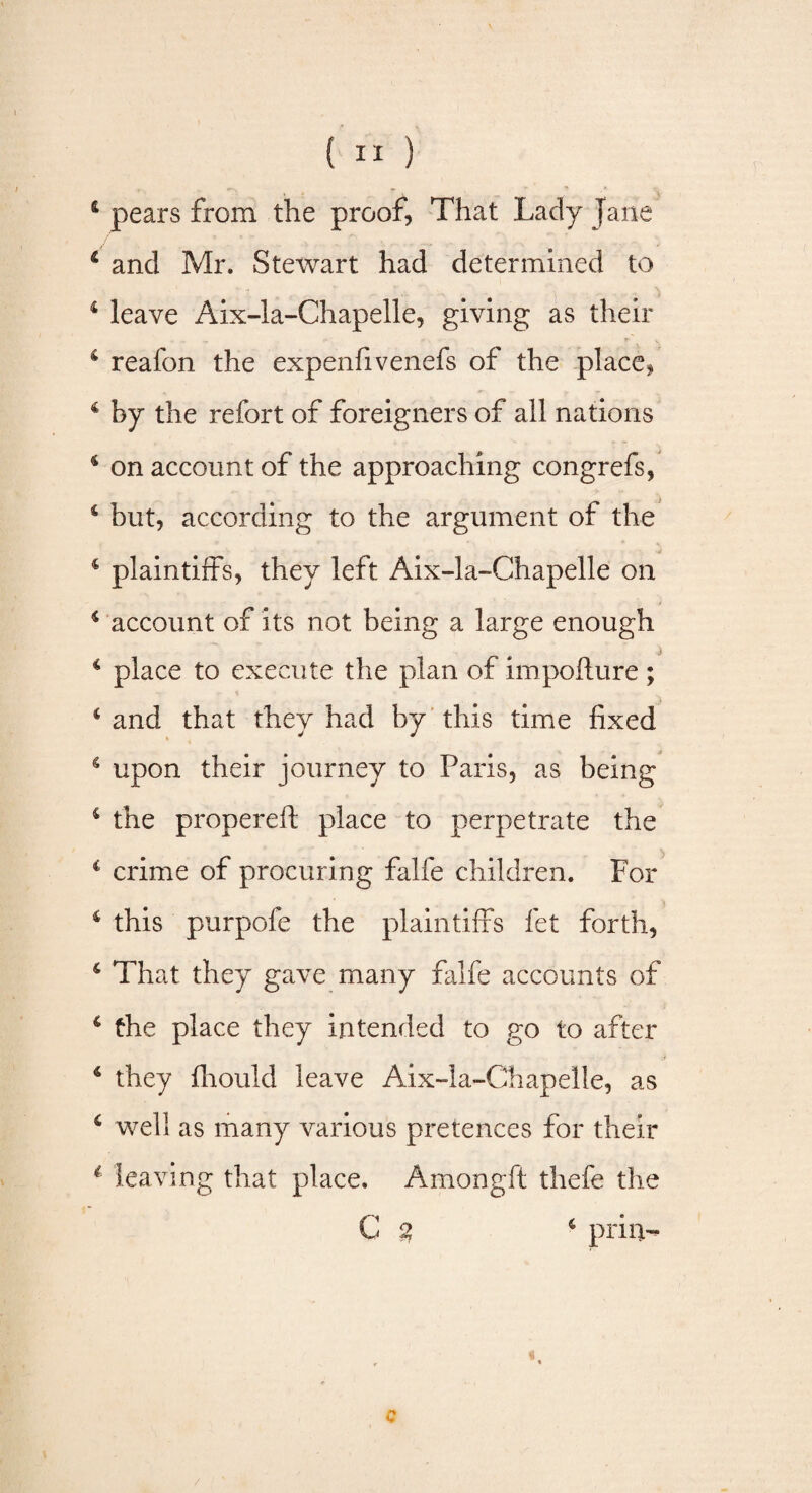 {II) &amp; pears from the proof, That Lady Jane and Mr. Stewart had determined to i leave Aix-la-Chapelle, giving as their 4 reafon the expenfivenefs of the place* 4 by the refort of foreigners of all nations 4 on account of the approaching congrefs, 4 but, according to the argument of the 4 plaintiffs, they left Aix-la-Chapelle on 4 account of its not being a large enough 4 place to execute the plan of impofture ; 4 and that they had by this time fixed 4 upon their journey to Paris, as being 4 the propereft place to perpetrate the c crime of procuring falfe children. For 4 this purpofe the plaintiffs fet forth, 4 That they gave many falfe accounts of 4 the place they intended to go to after 4 they fhould leave Aix-la-Chapelle, as 6 well as many various pretences for their 1 leaving that place. Amongft thefe the C % 4 prill- c