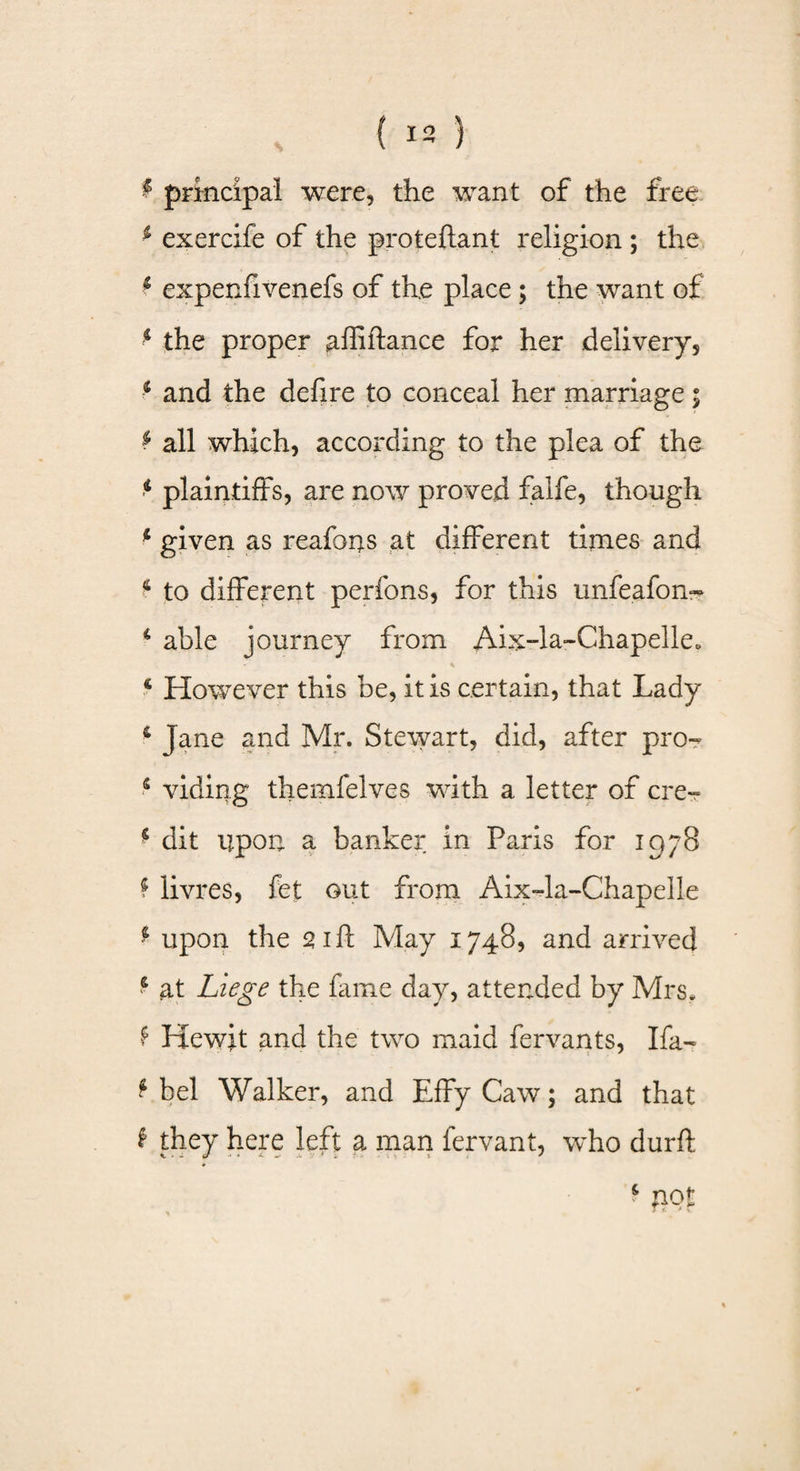 £ principal were, the want of the free 4 exercife of the proteftant religion ; the 4 expenfivenefs of the place; the want of 4 the proper affiftance for her delivery, 4 and the defire to conceal her marriage; f all which, according to the plea of the 4 plaintiffs, are now proved falfe, though 4 given as reafons at different times and 4 to different perfons, for this unfeafon- i able journey from Aix-la-Chapelle. - % 4 However this be, it is certain, that Lady 6 Jane and Mr. Stewart, did, after pro- 5 viding thernfelves with a letter of ere-- 4 dit upon a banker in Paris for 1978 4 livres, fet out from Aix-la-Chapelle 4 upon the 21ft May 1748, and arrived 4 at Liege the fame day, attended by Mrs, f Hewit and the two maid fervants, Ifa- 4 bel Walker, and EffyCaw; and that 4 they here left a man fervant, who durft 4 not