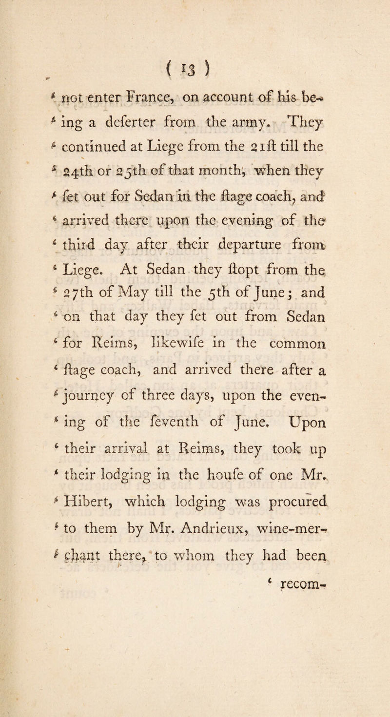 ( *5 ) $ not enter France, on account of his be-* s ing a deferter from the army. They 4 continued at Liege from the 21ft till the 4 24th or 2 5th of that month, when they 4 fet out for Sedan in the Rage coach, and 4 arrived there upon the evening of the 4 third day after their departure from 4 Liege. At Sedan they ftopt from the 4 27th of May till the 5th of June; and 4 on that day they fet out from Sedan 4 for Reims, likewife in the common 4 Rage coach, and arrived there after a 4 journey of three days, upon the even- 4 ing of the feventh of June. Upon 4 their arrival at Reims, they took up * their lodging in the houfe of one Mr. 4 Hibert, which lodging was procured 4 to them by Mr. Andrieux, wine-mer-? * chant there* to whom they had been 4 recom-