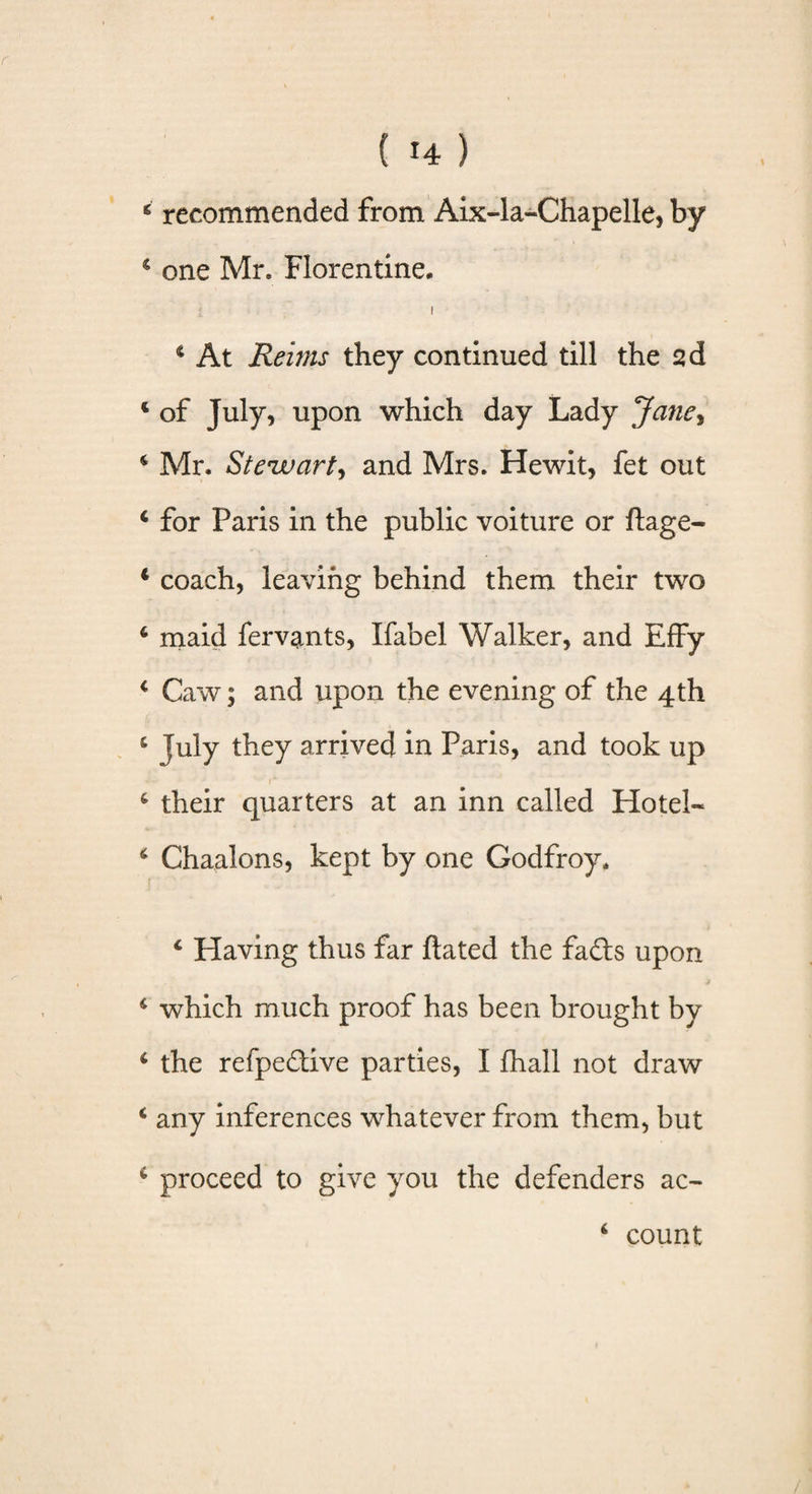 c recommended from Aix-la-Chapelle, by c one Mr. Florentine, i 4 At Reims they continued till the sd 4 of July, upon which day Lady Jane, 4 Mr. Stewart, and Mrs. Hewit, fet out 4 for Paris in the public voiture or ftage- * coach, leaving behind them their two 4 maid fervants, Ifabel Walker, and Effy 4 Caw; and upon the evening of the 4th 4 July they arrived in Paris, and took up 1* 4 their quarters at an inn called Hotel- 4 Chaalons, kept by one Godfroy, 4 Having thus far ftated the fads upon 4 which much proof has been brought by 4 the refpedive parties, I fhall not draw 4 any inferences whatever from them, but 4 proceed to give you the defenders ac- 4 count