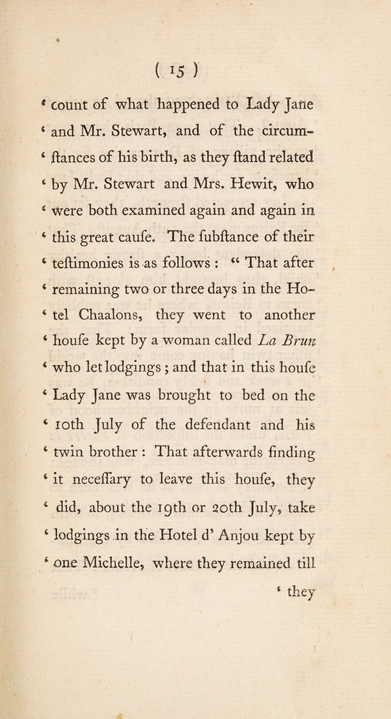t count of what happened to Lady Jane i and Mr. Stewart, and of the circum- 4 fiances of his birth, as they ftand related c by Mr. Stewart and Mrs. Hewit, who 6 were both examined again and again in 4 this great caufe. The fubftance of their 4 teftimonies is as follows : €C That after c remaining two or three days in the Ho- 4 tel Chaalons, they went to another 4 houfe kept by a woman called La Brun \ 4 who let lodgings ; and that in this houfe 4 Lady jane was brought to bed on the c loth July of the defendant and his 4 twin brother : That afterwards finding c it neceflary to leave this houfe, they 4 did, about the igth or 20th July, take c lodgings .in the Hotel d? Anjou kept by 4 one Michelle, where they remained till i