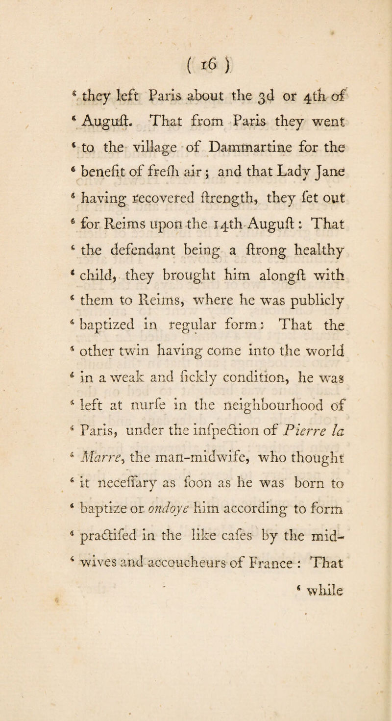 * they left Paris about the 3d or 4th of 4 Auguft. That from Paris they went 4 to the village of Dammartine for the 4 benefit of frefh air 5 and that Lady Jane 4 having recovered ftrength, they fet out 4 for Reims upon the 14th Auguft : That 4 the defendant being a ftrong healthy 4 child) they brought him alongft with 4 them to Reims, where he was publicly 4 baptized in regular form: That the 4 other twin having come into the world 1 in a weak and ficldy condition, he was 4 left at nurfe in the neighbourhood of 4 Paris, under the infpedtion of Pierre la 4 Mar re, the man-midwife, who thought 6 it necefiary as foon as he was born to * baptize or ondoye him according to form 4 pradtifed in the like cafes by the mid- 4 wives and accoucheurs of France : That 4 while
