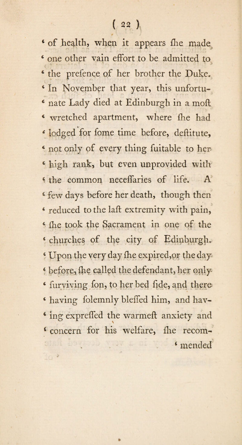 4 of health, when it appears fhe made 4 one other vain effort to be admitted to 4 the prefence of her brother the Duke. 4 In November that year, this unfortu- 4 nate Lady died at Edinburgh in a moft 4 wretched apartment, where fhe had 4 lodged for fome time before, deftitute, 4 not only of every thing fuitable to her 4 high rank, but even unprovided with 4 the common neceffaries of life. A 4 few days before her death, though then 4 reduced to the laft extremity with pain, 4 fhe took the Sacrament in one of the 4 churches of the city of Edinburgh. 4 Upon the very day fhe expired,or the day 4 before, fhe called the defendant, her only 4 furviving fon, to her bed fide, and there 4 having folemnly bleffed him, and hav- 4 ing expreffed the warmeft anxiety and 4 concern for his welfare, fire recom- 4 mended
