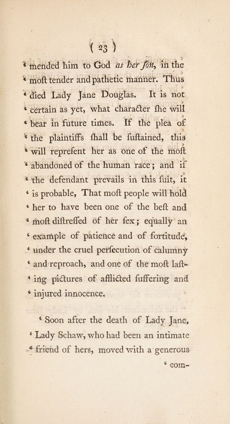 I {23) , -s * “ ■ 1 n . ! « mended him to God as her foil, in the * moft tender and pathetic manner. Thus „ . . ■ • - . j6 4 died Lady Jane Douglas. It is not 4 certain as yet, what character flie will ... Jr 4 beat in future times. If the plea of 4 the plaintiffs fhall be fuftained, this; ; > * will reprefent her as one of the moft c abandoned of the human race; and if • , A € the defendant prevails in this fuit, it 4 is probable, That moft people will hold 4 her to have been one of the beft and 4 moft diftreffed of her fex; equally an. 4 example of patience and of fortitude* 4 under the cruel perfecution of calumny 4 and reproach, and one of the moft laft~ 4 ing pictures of afflidted fuffering and 4 injured innocence* 4 Soon after the death of Lady Jane* 4 Lady Schaw, who had been an intimate 4 friend of hers, moved with a generous