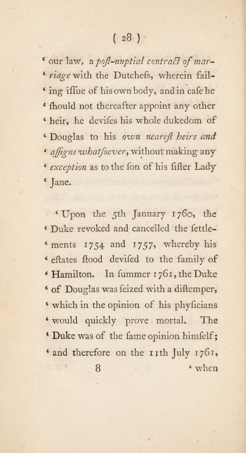 € our law, a pojl^nuptial contraB of mar- & riage with the Dutchefs, wherein fail- c ing iffue of his own body, and in cafe he 4 fhould not thereafter appoint any other 4 heir, he devifes his whole dukedom of 4 Douglas to his own nearejl heirs and & aJflSns 'whatfoever*, without making any 4 exception as to the fon of his lifter Lady $ Jane, c Upon the 5th January 1760, the s Duke revoked and cancelled the fettle- 4 ments 1754 and 1757, whereby his c eftates flood devifed to the family of 6 Hamilton. In fummer 1761, the Duke * of Douglas was feized with a diftemper, 4 which in the opinion of his phyficians 4 would quickly prove mortal. The 4 Duke was of the fame opinion himfelf; 4 and therefore on the nth July 1761, 8 4 when