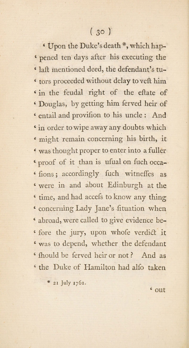 4 pened ten days after his executing the 4 laft mentioned deed, the defendant’s tu- 4 tors proceeded without delay to veil him 4 in the feudal right of the eftate of 4 Douglas, by getting him ferved heir of 4 entail and provifion to his uncle : And 4 in order to wipe away any doubts which 4 might remain concerning his birth, it 4 was thought proper to enter into a fuller 4 proof of it than is ufual on fuch occa- 4 fions; accordingly fuch witneffes as 4 were in and about Edinburgh at the 4 time, and had accefs to know any thing 4 concerning Lady Jane’s fituation when 4 abroad, were called to give evidence be- 4 fore the jury, upon whofe verdidl it 4 was to depend, whether the defendant 4 fhould be ferved heir or not ? And as 4 the Duke of Hamilton had alfo taken * 21 July 1761. 4 out