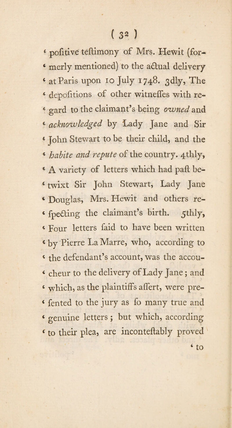 4 pofitive teftimony of Mrs. Hewit (for* 4 merly mentioned) to the adtual delivery 6 at Paris upon io July 1748. 3dly, The 4 depositions of other witnelies with re- 4 gard to the claimant’s being owned and 4 acknowledged by Lady jane and Sir & John Stewart to be their child, and the c habite and repute of the country. 4thly, € A variety of letters which had paft be- 4 twixt Sir John Stewart, Lady Jane c Douglas, Mrs. Hewit and others re- 4 fpe&ing the claimant’s birth. 5thly, c Four letters faid to have been written c by Pierre La Marre, who, according to 4 the defendant’s account, was the accou- 4 cheur to the delivery of Lady Jane; and 4 which, as the plaintiffs affert, were pre- 4 fen ted to the jury as fo many true and 4 genuine letters; but which, according 4 to their plea, are inconteftably proved 4 to