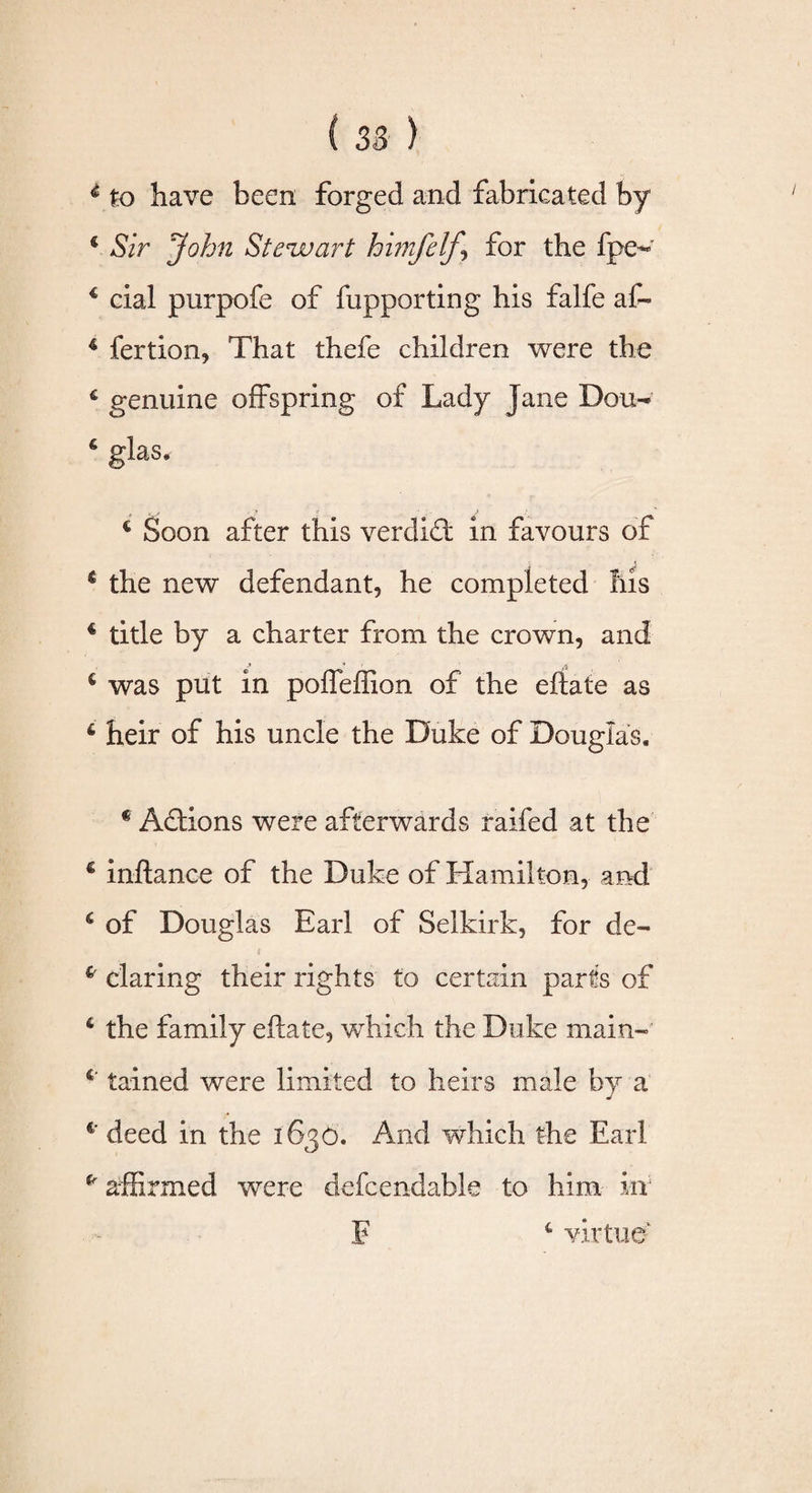 4 to have been forged and fabricated by € Sir John Stewart himfelf-, for the fpc- 4 cial purpofe of fupporting his falfe af« 4 fertion, That thefe children were the c genuine offspring of Lady Jane Don- 6 glas. € Soon after this verdidt in favours of 4 the new defendant, he completed Ills € title by a charter from the crown, and ■* * 4 was put in poffeffion of the eftate as 6 heir of his uncle the Duke of Douglas* c Adtions were afterwards raifed at the 4 inftance of the Duke of Hamilton, and 6 of Douglas Earl of Selkirk, for de- £' daring their rights to certain parts of 4 the family eftate, which the Duke main- 6 tained were limited to heirs male by a c' deed in the 1636. And which the Earl p affirmed were defcendable to him in F 4 virtue'