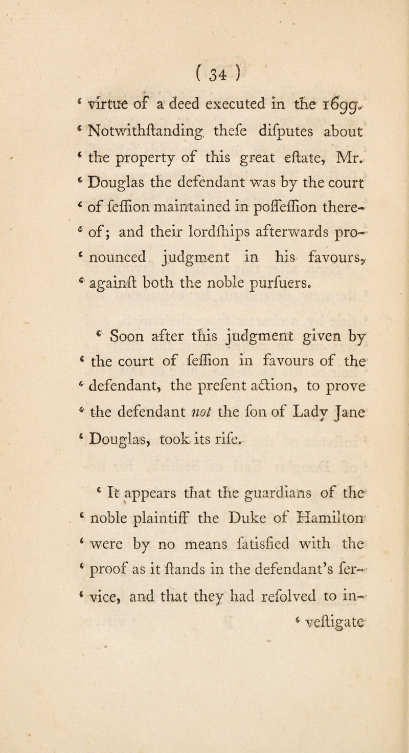 * 9 4 virtue of a deed executed in the i6ggv 4 Notwithflanding, thefe difputes about 4 the property of this great eftate, Mr., c Douglas the defendant was by the court 4 of feffion maintained in poffeffion there- 4 of; and their lordfhips afterwards pro*- r 4 nounced judgment in his favours^ 4 again!! both the noble purfuers. € Soon after this judgment given by 4 the court of feffion in favours of the 4 defendant, the prefent addon, to prove 4 the defendant not the fon of Lady Jane 4 Douglas, took its rile. c It appears that the guardians of the * £ noble plaintiff the Duke of Hamilton* 4 were by no means fatisfied with the 4 proof as it hands in the defendant’s fer- 4 vice, and that they had refolved to in- 4 veftigate