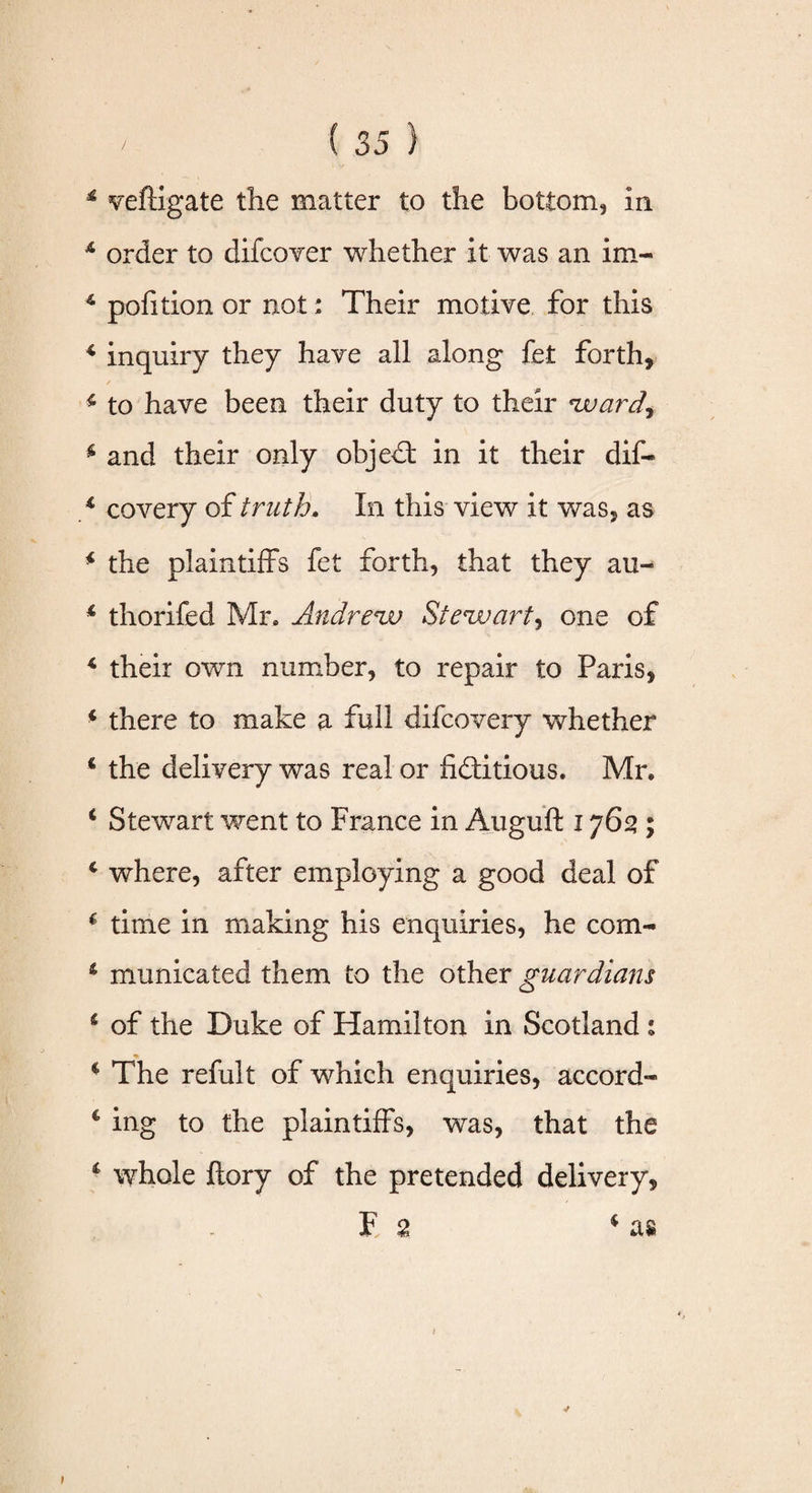4 veftigate the matter to the bottom, in 4 order to difcover whether it was an im- 4 pofition or not: Their motive for this 4 inquiry they have all along fet forth, 4 to have been their duty to their 'weirdy 4 and their only objeCt in it their dif- 4 covery of truth. In this view it was, as 4 the plaintiffs fet forth, that they au- 4 thorifed Mr, Andrew Stewart, one of 4 their own number, to repair to Paris, 4 there to make a full difeovery whether 4 the delivery was real or fictitious. Mr, 4 Stewart went to France in Auguft 1762 ; 4 where, after employing a good deal of 4 time in making his enquiries, he com- 4 municated them to the other guardians 1 of the Duke of Hamilton in Scotland 1 4 The refult of which enquiries, accord- 4 ing to the plaintiffs, was, that the 4 whole ftory of the pretended delivery, F 2 4 as 1