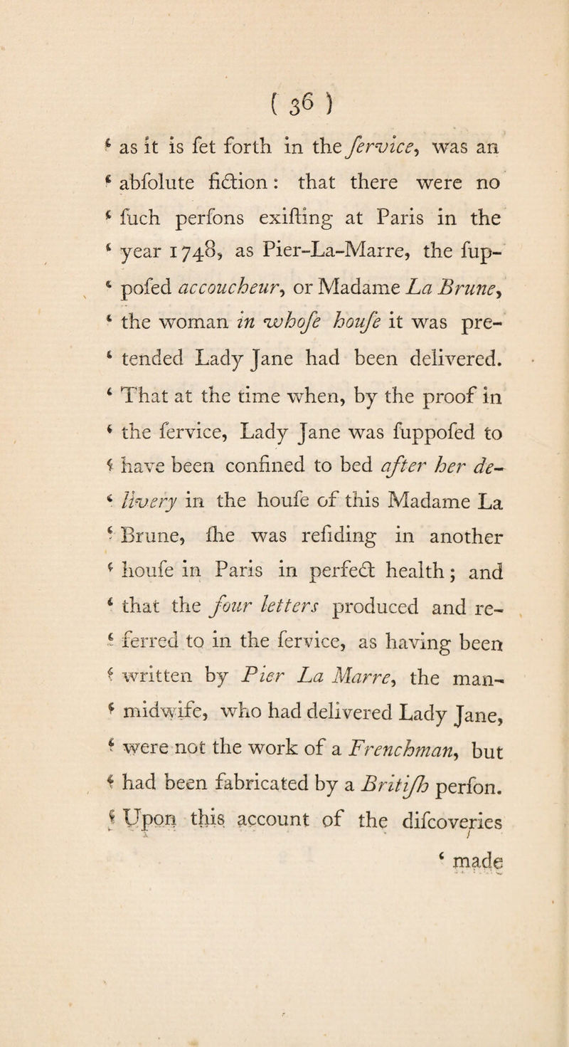 i as it is fet forth in thz fervice, was an i abfolute fiction: that there were no 4 fuch perfons exifting at Paris in the 4 year 1748, as Pier-La-Mar re, the flip- 4 pofed accoucheur, or Madame La Brune, 4 the woman in vuhofe houfe it was pre- 4 tended Lady Jane had been delivered. 4 That at the time when, by the proof in 4 the fervice, Lady Jane was fuppofed to f have been confined to bed after her de- 4 livery in the houfe of this Madame La 4 Brime, die was refiding in another 4 houfe in Paris in perfed health; and 4 that the four letters produced and re- 4 ferred to in the fervice, as having been 4 written by Pier La Marre, the man- f midwife, who had delivered Lady Jane, 4 were not the work of a Frenchman, but * had been fabricated by a Britifh perfon, * Upon this account of the difcoveries w ~ i * 1 4 made