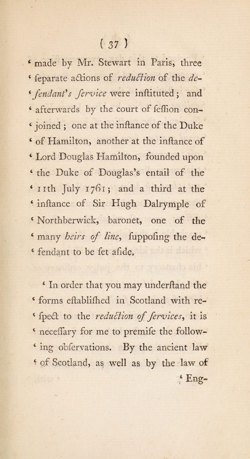 c feparate addons of reduction of the de~ * fend an? s fervice were inftituted ; and 4 afterwards by the court of feffion con- 4 joined ; one at the inftance of the Duke 4 of Hamilton, another at the inftance of * Lord Douglas Hamilton, founded upon c the Duke of Douglas’s entail of the 4 nth July 1761; and a third at the 4 inftance of Sir Hugh Dalrymple of 4 Morthberwiek, baronet, one of the 6 many heirs of line, fuppofmg the de- c fendant to be fet afide, 4 In order that you may underftand the € forms eftablifhed in Scotland with re- c fped: to the reduction of fervices, it Is 4 neceffary for me to premife the follow- 4 ing obfervations. By the ancient law 4 of Scotland, as well as by the law of 4 Eng