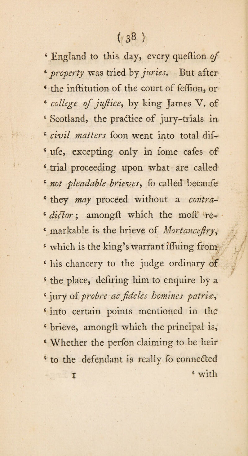 4 property was tried by juries. But after 4 the inftitution of the court of feffion, or 4 college of jujlice, by king James V. of 4 Scotland, the pra&amp;ice of jury-trials in 6 civil matters foon went into total dif- 4 ufe, excepting only in fome cafes of 4 trial proceeding upon what are called 6 not pleadable brieves, fo called becaufe c they may proceed without a contra- 4 didlor; amongft which the mofc re-« 4 markable is the brieve of Mortancefiryi 4 which is the king’s warrant iffuing from 4 his chancery to the judge ordinary of 4 the place, defiring him to enquire by a 4 jury of probre ac fideles homines pat rid?, 4 into certain points mentioned in the 4 brieve, amongft which the principal is, 4 Whether the perfon claiming to be heir 4 to the defendant is really fo connected I 4 with