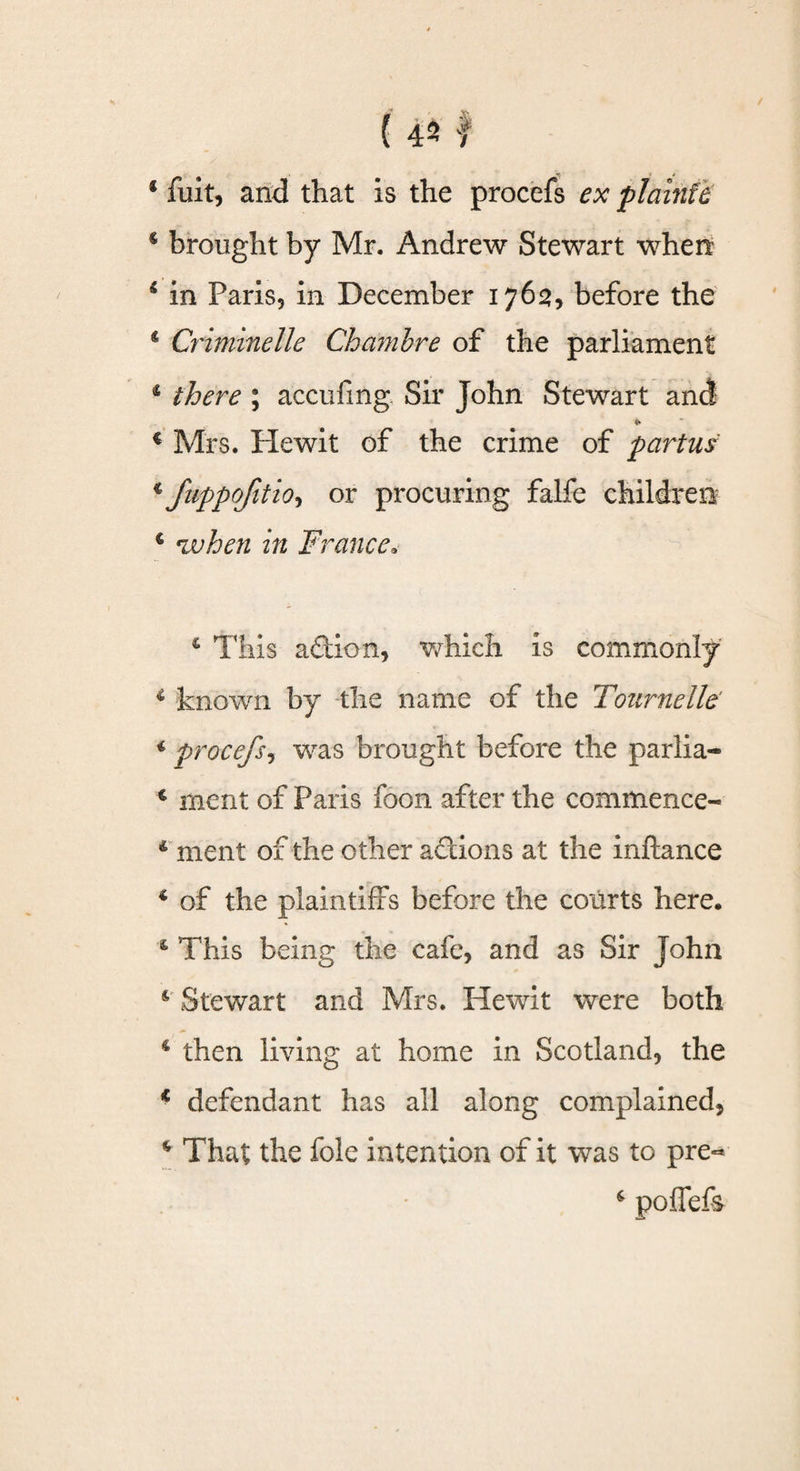 * fuit, and that is the procefs ex plaintb € brought by Mr. Andrew Stewart when 4 in Paris, in December 1763, before the c Crimmelle Chambre of the parliament 4 there; accufing Sir John Stewart and * € Mrs. He wit of the crime of partus * fiippojitioi or procuring falfe children € when in France. 4 This aftion, which is commonly 4 known by the name of the Tournelle' 4 procefs, was brought before the parlia- € ment of Paris foon after the commence- 4 ment of the other actions at the inftance 4 of the plaintiffs before the courts here. 4 This being the cafe, and as Sir John 4 Stewart and Mrs. Hewit were both 4 then living at home in Scotland, the * defendant has all along complained, 4 That the foie intention of it was to pre**