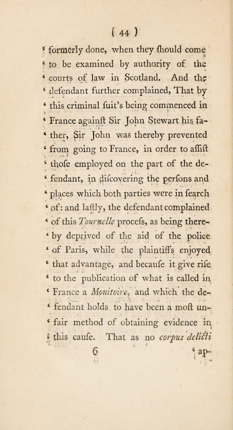 ? formerly done, when they Ihould come 4 to be examined by authority of the 4 courts of law in Scotland. And the 4 defendant further complained, That by ‘ this criminal fuit’s being commenced in ‘ France againft Sir John Stewart his fa- i &lt; ‘ &gt;' ■ 'i « &lt; - 4 ther, Sir John was thereby prevented *- t ’_ ” 4 from going to France, in order to affift 4 tbofe employed on the part of the de- c c f t € £ C • • V * #? ^ '• r fendant, in cUfcoyering the perfons and places which both parties were in fearch of: and laftly, the defendant complained of this Tournelle procefs, as being there-* V K. - * i . i by deprived of the aid of the police •rf t A* ‘ 4 ’ vi A- * *f of Paris, while the plaintiffs enjoyed that advantage, and becaufe it give rife k V' - ‘ 4 to the publication of what is called in • . « # , v &lt; € France a Monitoire, and which the de~ &lt; &gt; . *“ ■ -• j . j tf 4 fendant holds to have been a moft un~ i * • 4 fair method of obtaining evidence in, t A . , i * • l this caufe. That as no corpus delicti