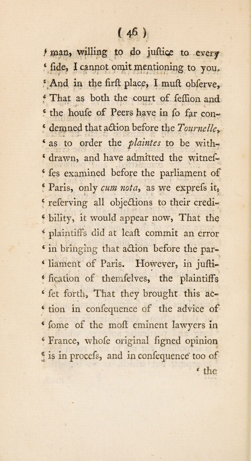 / span, willing to do juftice to every * fide, I cannot omit mentioning to you. * And in the firft place, I mull obferve, f That as both the court of feffion and ..ii :&gt; . •' i -« ■*- i‘~ * * ~ - - -• - 6 the houfe of Peers have in fo far con- 6 dernned that adion before the Tournelkr 4 as to order the plaintes to be with- 4 drawn, and have admitted the witnef- 4 fes examined before the parliament of f Paris, only cum 7iota9 as we exprefs it* • • • v- . ; - &lt;’i • ? 4 referving all objedions to their credi- 4 bility, it would appear now, That the 4 plaintiffs did at leaft commit an error 4 in bringing that adion before the par- ' *\ 4 liament of Paris. However, in jufti- 4 fication of themfelves, the plaintiffs 4 fet forths That they brought this ac- 4 tion in confequence of the advice of 4 fome of the moft eminent lawyers in 4 France, whofe original figned opinion l is in procefs, and in confequence too of
