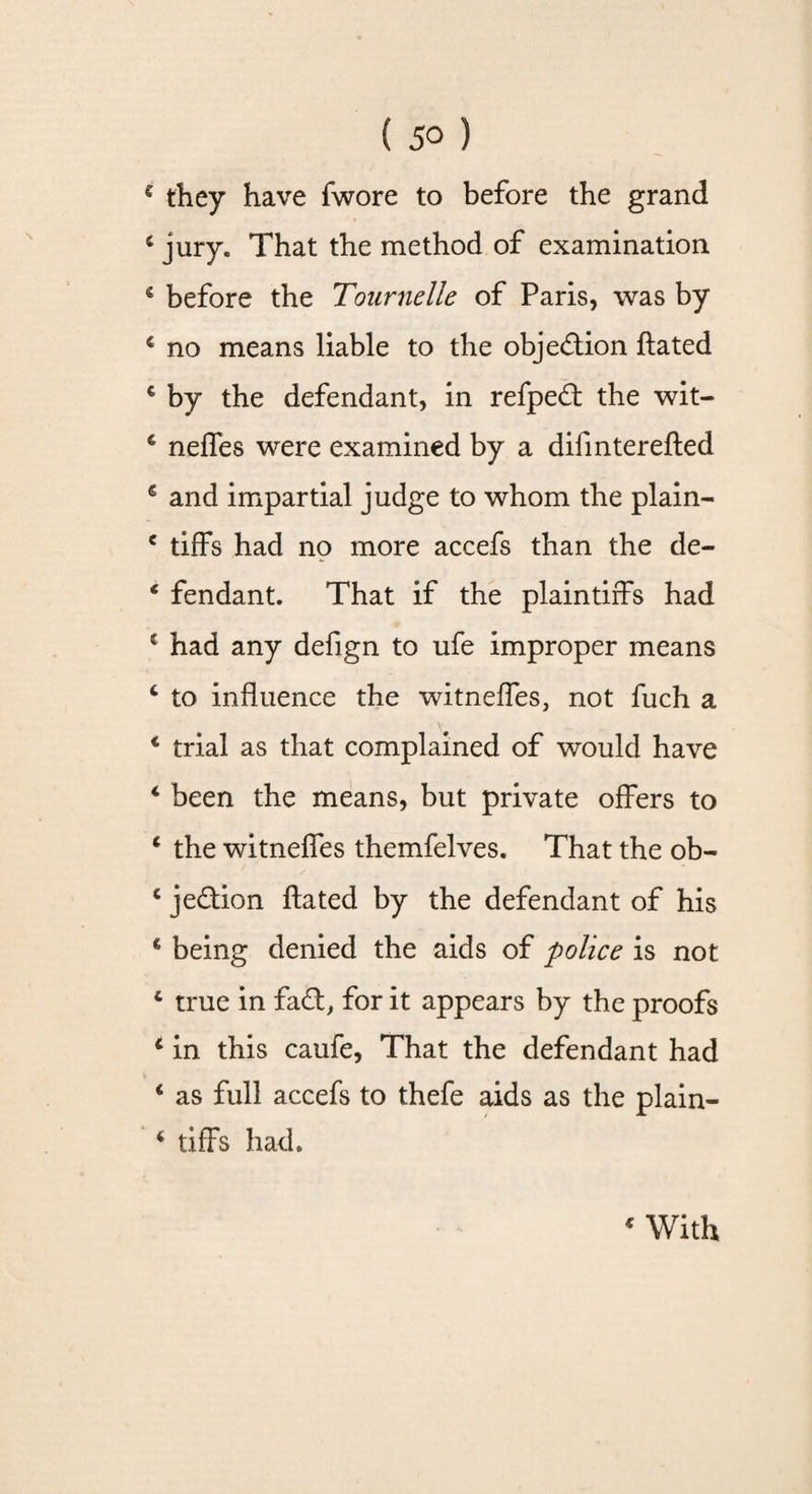 ( 5° ) € they have fwore to before the grand 4 jury. That the method of examination € before the Tournelle of Paris, was by c no means liable to the objection ftated € by the defendant, in refped the wit- c neffes were examined by a difmterefted € and impartial judge to whom the plain- e tiffs had no more accefs than the de- * fendant. That if the plaintiffs had 1 had any defign to ufe improper means 4 to influence the witneffes, not fuch a 4 trial as that complained of would have 4 been the means, but private offers to 4 the witneffes themfelves. That the ob- 4 jedion ftated by the defendant of his € being denied the aids of police is not 4 true in fad, for it appears by the proofs 4 in this caufe, That the defendant had 4 as full accefs to thefe aids as the plain- 4 tiffs had.