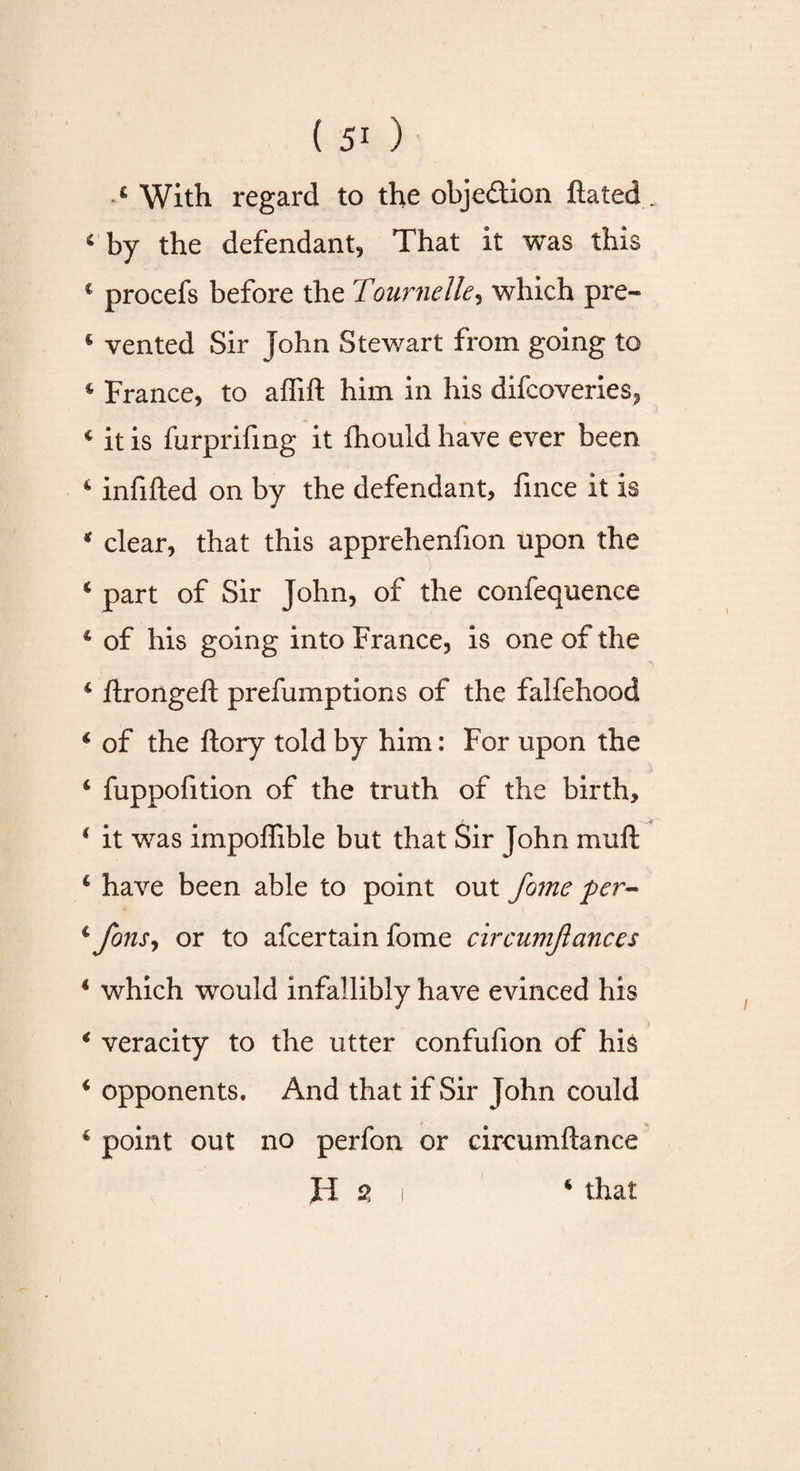 4 by the defendant, That it was this € procefs before the Tournelle, which pre- c vented Sir John Stewart from going to c France, to affift him in his difcoveries, c it is furprifmg it fhould have ever been 4 infilled on by the defendant, fince it is 4 clear, that this apprehenfion upon the 1 part of Sir John, of the confequence 4 of his going into France, is one of the 4 ftrongeft prefumptions of the falfehood 4 of the ftory told by him: For upon the 4 fuppofition of the truth of the birth, 4 it was impoffible but that Sir John mull 4 have been able to point out fame per- 4 Jons, or to afcertain fome circumjlances 4 which would infallibly have evinced his 4 veracity to the utter confufion of his 4 opponents. And that if Sir John could 4 point out no perfon or circumftance Ji 9, i 4 that