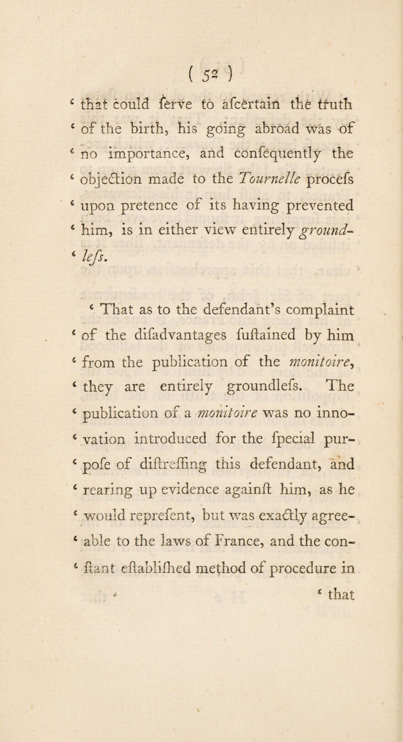 e that could ferve to afcertain the truth c of the birth, his going abroad was of c no importance, and confequently the 6 objection made to the Tournelle procefs 4 upon pretence of its having prevented £ him, is in either view entirely ground- 6 left. £ That as to the defendant’s complaint £ of the difadvantages fuftained by him 4 from the publication of the monitoire, 6 they are entirely groundlefs. The 4 publication of a monitoire was no inno- * vation introduced for the fpecial pur- c pofe of diftreffing this defendant, and c rearing up evidence againft him, as he c would reprefent, but was exactly agree- c able to the laws of France, and the con- &amp; ftant eftablifhed method of procedure in * c that