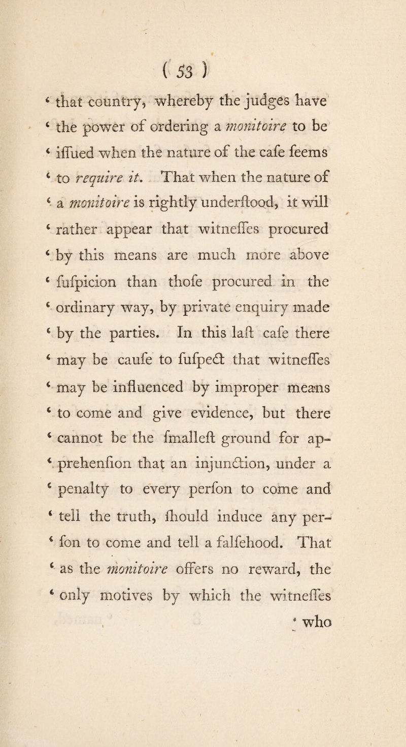6 that country? whereby the judges have 4 the power of ordering a monitoire to be 4 iffued when the nature of the cafe feems 4 to require it. That when the nature of 6 a rnonitmre is rightly underftood, it will 4 rather appear that witneffes procured 4 by this means are much more above 4 fufpicion than thofe procured in the 4 ordinary way, by private enquiry made 4 by the parties. In this laft cafe there 4 may be caufe to fufped: that witneffes 4 may be influenced by improper means 4 to come and give evidence, but there 4 cannot be the fmalleft ground for ap» 4 prehenfion that an injunction, under a 6 penalty to every perfon to come and 4 tell the truth, ihould induce any per- 4 fon to come and tell a falfehood. That 4 as the monitoire offers no reward, the 4 only motives by which the witneffes * who