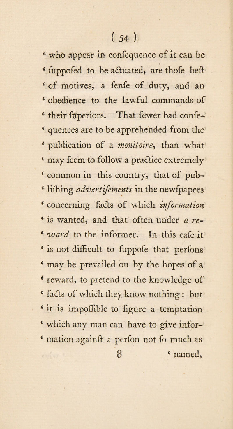 f 4 fuppofed to be actuated, are thofe beft 4 of motives, a fenfe of duty, and an 4 obedience to the lawful commands of 4 their fuperiors. That fewer bad confe- 4 quences are to be apprehended from the 4 publication of a monitoire, than what 4 may feem to follow a prailice extremely 4 common in this country, that of pub- 4 lifhing advert ifements in the newfpapers 4 concerning fails of which information 4 is wanted, and that often under a re- 4 ward to the informer. In this cafe it 4 is not difficult to fuppofe that perfons c may be prevailed on by the hopes of a 4 reward, to pretend to the knowledge of 4 fails of which they know nothing : but 4 it is impoffible to figure a temptation 4 which any man can have to give infor- 4 rnation again!! a perfon not fo much as 8 4 named,