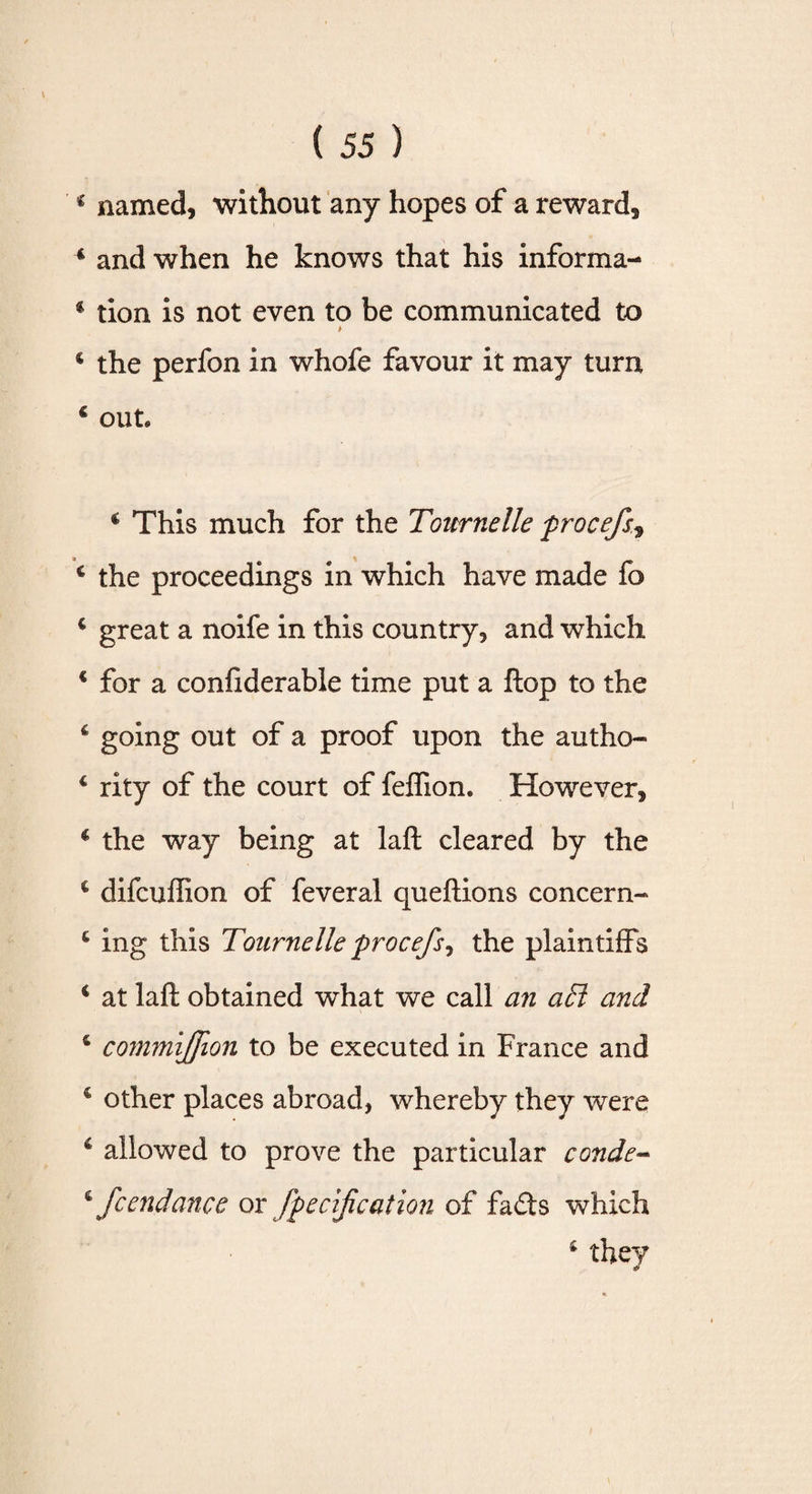 ‘ named, without any hopes of a reward, 4 and when he knows that his informa- 4 tion is not even to be communicated to * 4 the perfon in whofe favour it may turn c out* c This much for the Tournelle procefs, 4 the proceedings in which have made fo c great a noife in this country, and which € for a confiderable time put a flop to the 4 going out of a proof upon the autho- 4 rity of the court of feflion. However, 4 the way being at lafl: cleared by the c difcuffion of feveral queftions concern- 4 ing this Tournelle procefs ^ the plaintiffs 4 at laft obtained what we call an a£l and 4 commijfion to be executed in France and c other places abroad, whereby they were 4 allowed to prove the particular conde- 4 fcendance or fpecifcation of fads which 4 they