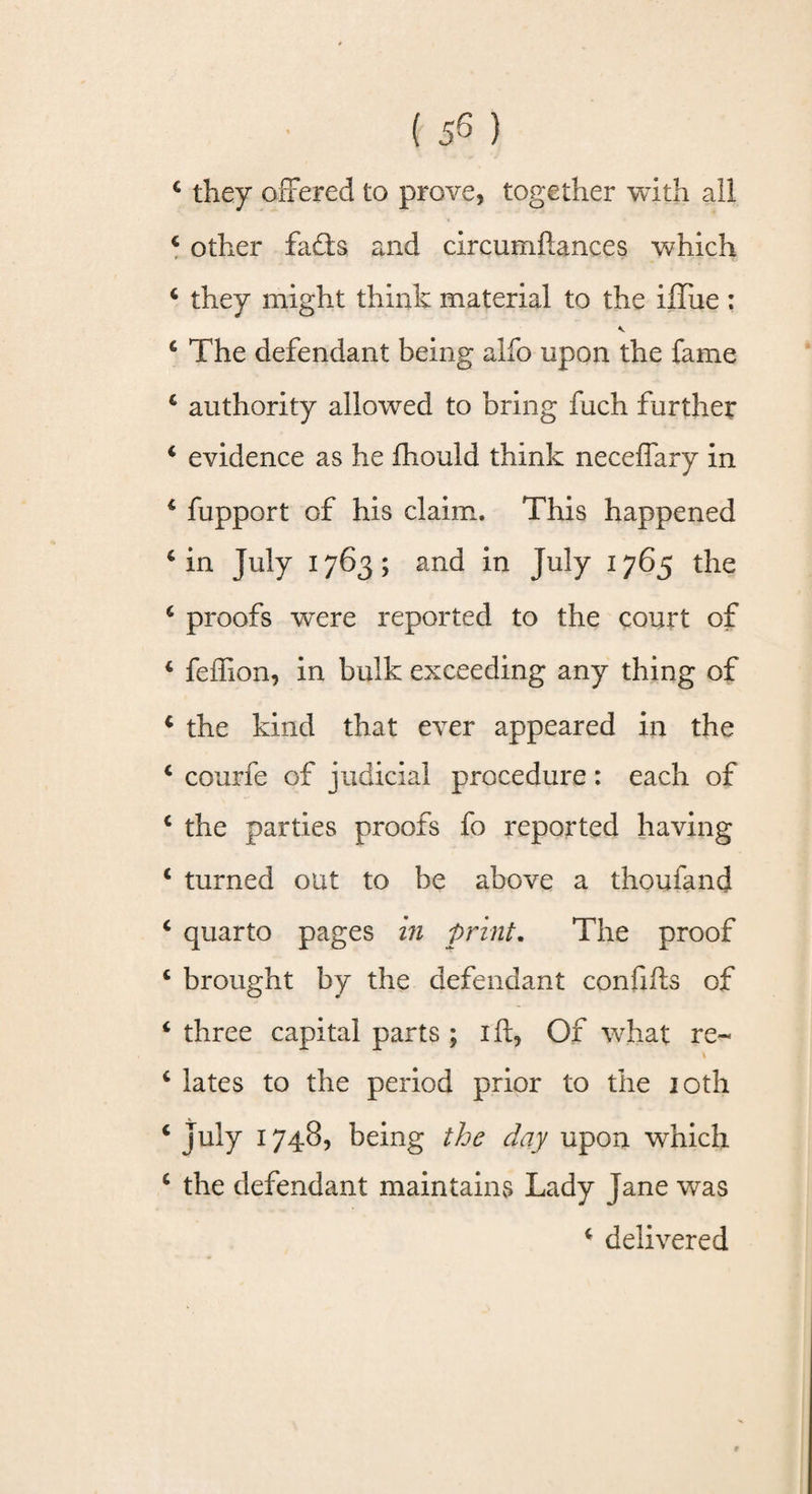 4 they offered to prove, together with all 4 other fads and circumflances which 4 they might think material to the iffue : 4 The defendant being alfo upon the fame 4 authority allowed to bring fuch further 4 evidence as he fhould think neceffary in 4 fupport of his claim. This happened 4 in July 1763; and in July 1765 the 4 proofs were reported to the court of 4 feffion, in bulk exceeding any thing of 4 the kind that ever appeared in the 4 courfe of judicial procedure: each of 4 the parties proofs fo reported having 4 turned out to be above a thoufand 4 quarto pages in print. The proof 4 brought by the defendant confifts of 4 three capital parts ; iff, Of what re- \ 4 lates to the period prior to the 10th 4 July 1748, being the day upon which 4 the defendant maintains Lady Jane was 4 delivered