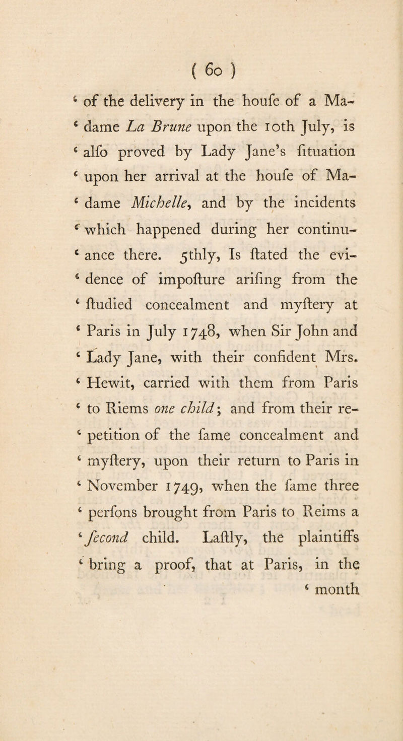 * of the delivery in the houfe of a Ma~ s dame La Brune upon the loth July, is 4 alfo proved by Lady Jane’s fituation c upon her arrival at the houfe of Ma- 4 dame Michelle, and by the incidents c which happened during her continu- 4 ance there. 5thly, Is ftated the evi- 4 dence of impofture arifing from the 4 ftudied concealment and myftery at 4 Paris in July 1748, when Sir John and 4 Lady Jane, with their confident Mrs. 4 Hewit, carried with them from Paris 4 to Riems one child; and from their re- 4 petition of the fame concealment and 4 myftery, upon their return to Paris in 4 November 1749, when the fame three 4 per fans brought from Paris to Reims a 4 fecond child. Laftly, the plaintiffs 4 bring a proof, that at Paris, in the 4 month