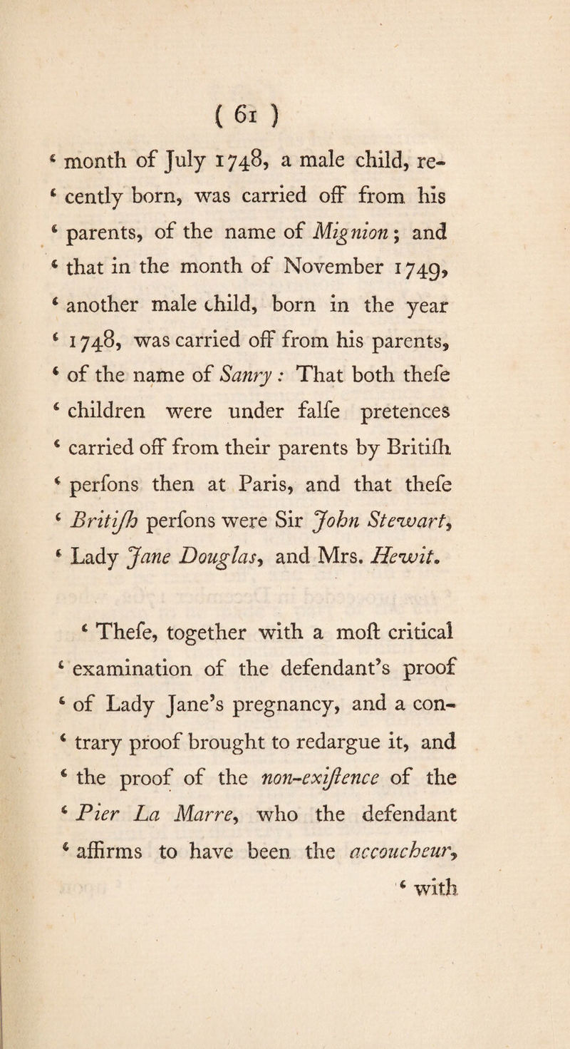 4 month of July 1748, a male child, re- 4 cently born, was carried off from his 4 parents, of the name of Mig nion ; and 4 that in the month of November 1749, 4 another male child, born in the year 4 1748, was carried off from his parents, 4 of the name of Saury : That both thefe 4 children were under falfe pretences 4 carried off from their parents by Britifh 4 perfons then at Paris, and that thefe 4 Britifh perfons were Sir John Steuaart^ 4 Lady Jane Douglas, and Mrs. Hevuit• 4 Thefe, together with a moft critical 4 examination of the defendant’s proof 4 of Lady Jane’s pregnancy, and a con- 4 trary proof brought to redargue it, and 4 the proof of the non~exiftence of the 4 Pier La Marre, who the defendant 4 affirms to have been, the accoucheur, 4 with