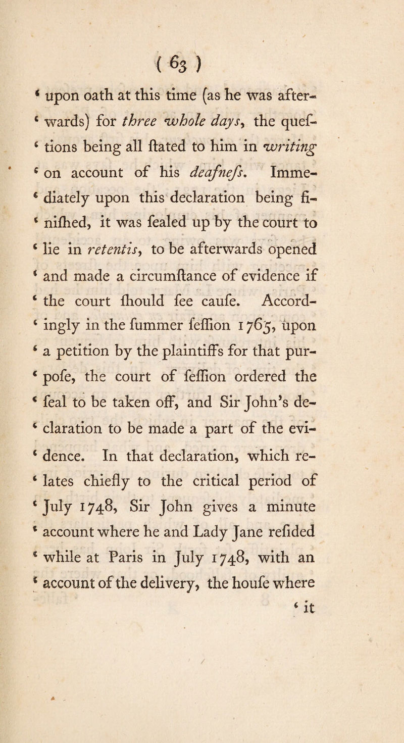 (%) * upon oath at this time (as he was after* 4 wards) for three whole daysy the quef- 4 tions being all ftated to him in writing 4 on account of his deafnefs. Imme- 4 diately upon this declaration being fi- * nifhed, it was fealed up by the court to 4 lie in retentis, to be afterwards opened * and made a circumftance of evidence if 4 the court fhould fee caufe. Accord- 4 ingly in the fummer feffion 1765, upon 4 a petition by the plaintiffs for that pur- 4 pofe, the court of feffion ordered the 4 feal to be taken off, and Sir John’s de- 4 claration to be made a part of the evi- 4 dence. In that declaration, which re- 4 lates chiefly to the critical period of 4 July 1748, Sir John gives a minute 4 account where he and Lady Jane refided 4 while at Paris in July 1748, with an c account of the delivery, the houfe where 4 it 4