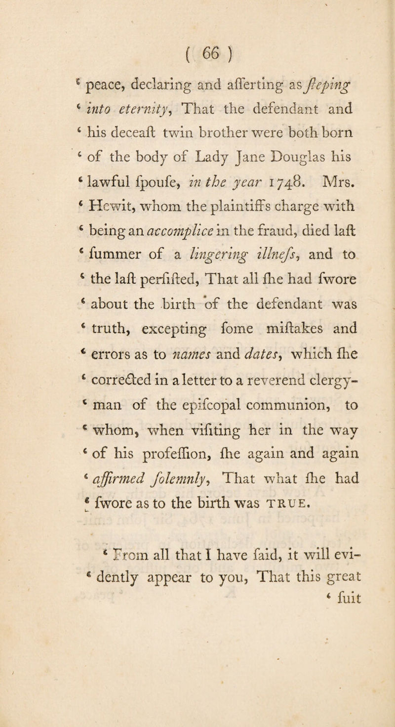 s peace, declaring and afferting as fie ping € into eternity, That the defendant and 6 his deceaft twin brother were both born 4 of the body of Lady Jane Douglas his 6 lawful fpoufe, in the year 1748. Mrs. 4 Hewit, whom the plaintiffs charge with 6 being an accomplice in the fraud, died laft 4 fummer of a lingering illnefis, and to 4 the laft perfifted, That all fhe had fwore c about the birth of the defendant was 4 truth, excepting fome miftakes and c errors as to names and dates, which floe &amp; corrected in a letter to a reverend clergy- c man of the epifcopal communion, to € whom, when vifiting her in the wray 4 of his profeflion, fhe again and again 4 affirmed fiolemnly, That what fhe had € fwore as to the birth was true. u * From all that I have faid, it will evi- € dently appear to you, That this great 4 fuit