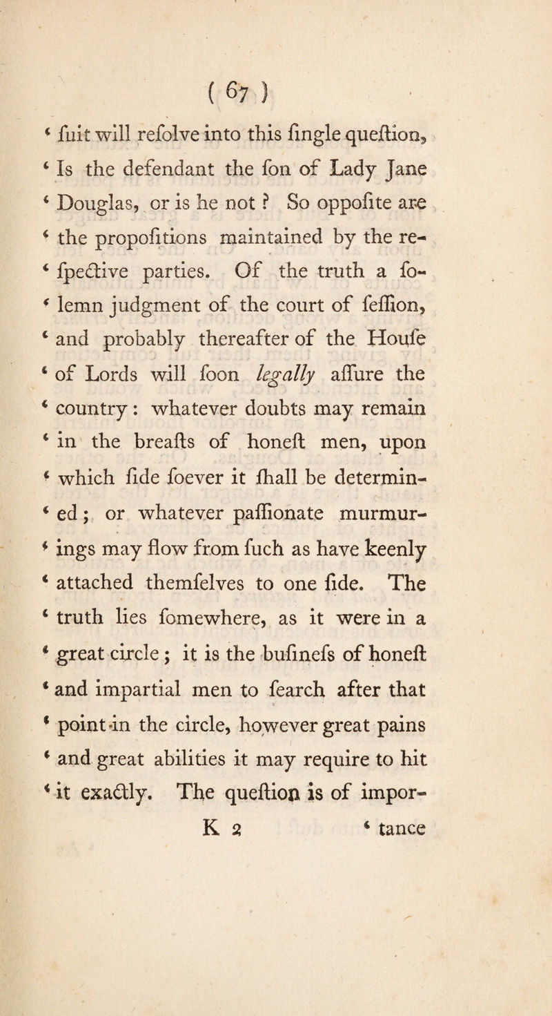 4 jfuit will refolve into this (ingle queftioo5 4 Is the defendant the fon of Lady Jane 4 Douglas, or is he not ? So oppofite are * the propofitions maintained by the re- 4 fpedtive parties. Of the truth a fo~ * lemn judgment of the court of feffion, £ and probably thereafter of the Houfe 4 of Lords will foon legally afliire the 4 country : whatever doubts may remain 4 in the breads of honed men, upon 4 which fide foever it (hall be determine 4 ed; or whatever padionate murmur- * ings may flow from fuch as have keenly 4 attached themfelves to one fide. The 4 truth lies fomewhere, as it were in a 4 great circle; it is the bufinefs of honed 4 and impartial men to fearch after that 4 point an the circle, however great pains ■ / 4 and great abilities it may require to hit 4 it exa&ly. The quedion is of impor- K 2 4 tance