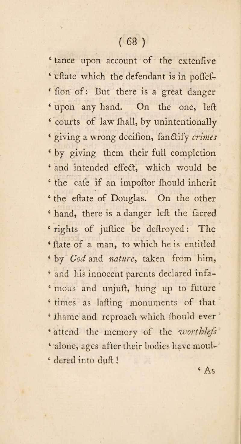 £ tance upon account of the extenfive c eftate which the defendant is in poffef- 4 fion of: But there is a great danger 4 upon any hand. On the one, left 4 courts of law fhall, by unintentionally » . j 4 giving a wrong decifion, fanQify crimes 4 by giving them their full completion * and intended effeft, which would be c the cafe if an impoftor fhould inherit 4 the eftate of Douglas. On the other c hand, there is a danger left the facred 4 rights of juftice be deftroyed : The 4 ftate of a man, to which he is entitled c by God and nature, taken from him, c and his innocent parents declared infa- c mous and unjuft, hung up to future 4 times as lafting monuments of that 4 fhame and reproach which fhould ever 4 attend the memory of the *w or thiefs 4 alone, ages after their bodies have mouf- 4 dered into duft ! 4 As