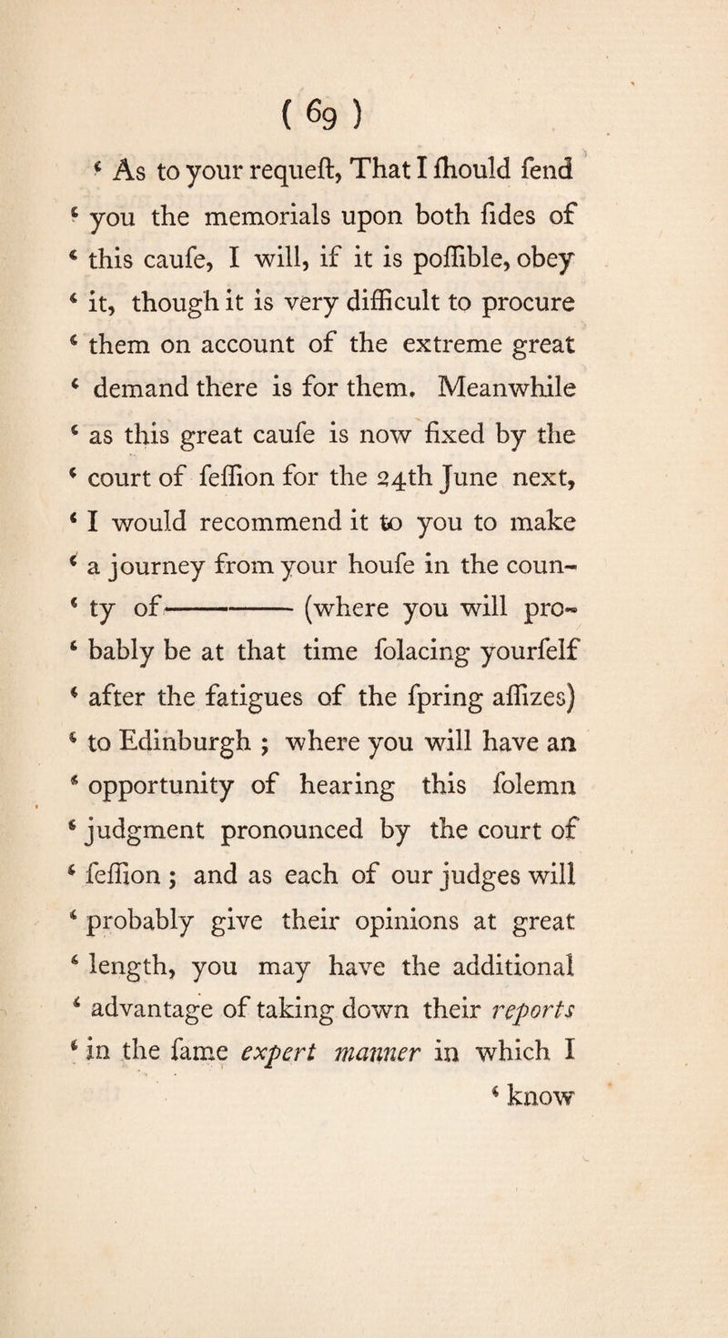 * As to your requeft, That I Ihould fend £ you the memorials upon both fides of € this caufe, I will, if it is poffible, obey * it, though it is very difficult to procure € them on account of the extreme great * demand there is for them. Meanwhile 6 as this great caufe is now fixed by the * court of feffion for the 24th June next, ‘ I would recommend it to you to make € a journey from your houfe in the coun- « ty of-(where you will pro- 6 bably be at that time folacing yourfelf * after the fatigues of the fpring affizes) s to Edinburgh ; where you will have an * opportunity of hearing this folemn 6 judgment pronounced by the court of * feffion ; and as each of our judges will 4 probably give their opinions at great 6 length, you may have the additional * advantage of taking down their reports * in the fame expert manner in which I * know