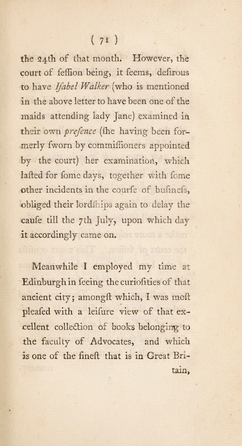 the 24th of that month. However, the court of feffion being, it feerns, defirous to have Ifabel Walker (who is mentioned in the above letter to have been one of the maids attending lady Jane) examined in their own prefence (fhe having been for¬ merly fworn by commiffioners appointed by the court) her examination, which 1 ailed for fome days, together with feme other incidents in the courfe of bufinefs, obliged their lordfliips again to delay the caufe till the 7 th July, upon which day it accordingly came on. Meanwhile I employed my time at Edinburgh in feeing the curiofities of that ancient city; amongft which, I was moft ■* pleafed with a leifure view of that ex¬ cellent collection of books belonging to the faculty of Advocates, and which is one of the fineft that is in Great Bri¬ tain,