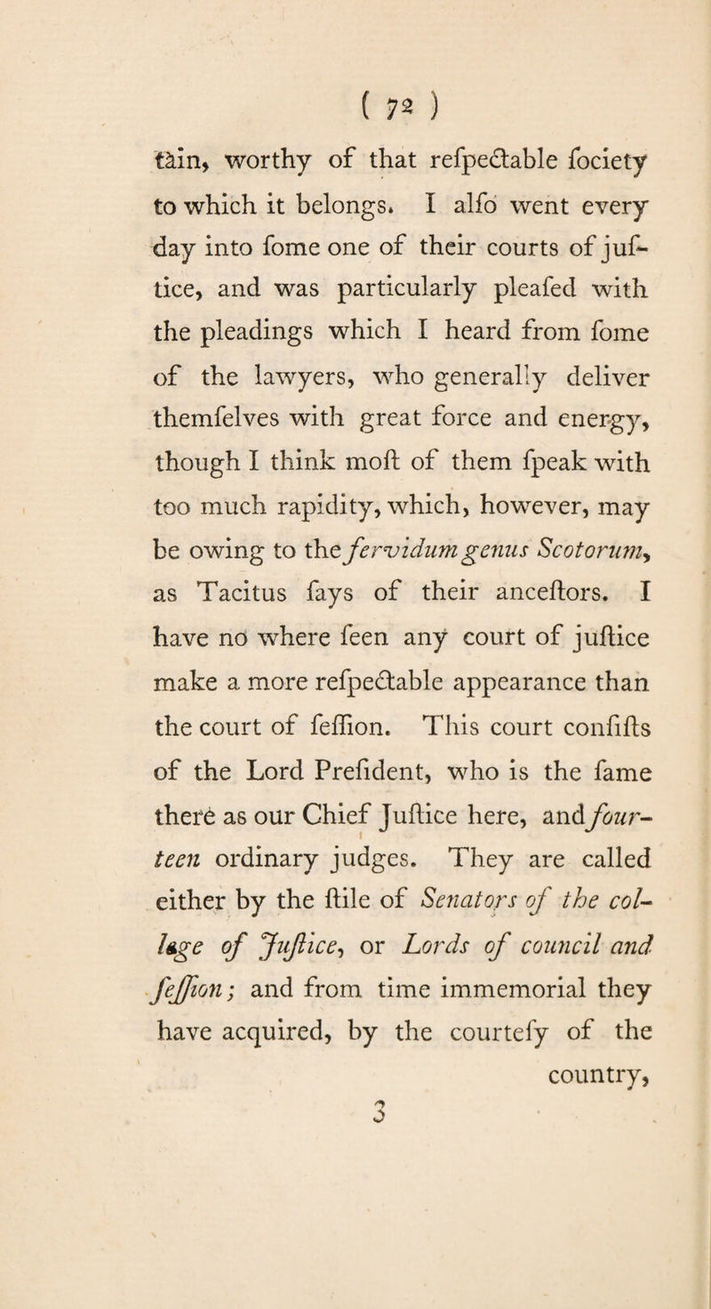 t&amp;in&gt; worthy of that refpectable fociety to which it belongs. I alfo went every day into fome one of their courts of juf¬ tice, and was particularly pleafed with the pleadings which I heard from fome of the lawyers, who generally deliver themfelves with great force and energy, though I think mod of them fpeak with too much rapidity, which, however, may be owing to the fervidum genus Scotorumy as Tacitus fays of their anceftors. I have no where feen any court of juftice make a more refpeftable appearance than the court of feffion. This court confifts of the Lord Prefident, who is the fame there as our Chief Juftice here, andfour¬ teen ordinary judges. They are called either by the ftile of Senators oj the col¬ lege of Juflice, or Lords of council and feffion; and from time immemorial they have acquired, by the courtefy of the country, o