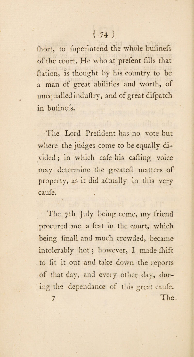 fhort, to fupermtend the whole bufinefs of the court. He who at prefent fills that ftation, is thought by his country to be a man of great abilities and worth, of unequalled induftry, and of great difpatch in bufinefs. The Lord Prefident has no vote but where the judges come to be equally di¬ vided ; in which cafe his calling voice may determine the greateft matters of property, as it did actually in this very caufe. \ The 7th July being come, my friend procured me a feat in the court, which being fmall and much crowded, became intolerably hot ; however, I made fhift to fit it out and take down the reports of that day, and every other day, dur¬ ing the dependance of this great caufe. 7 The