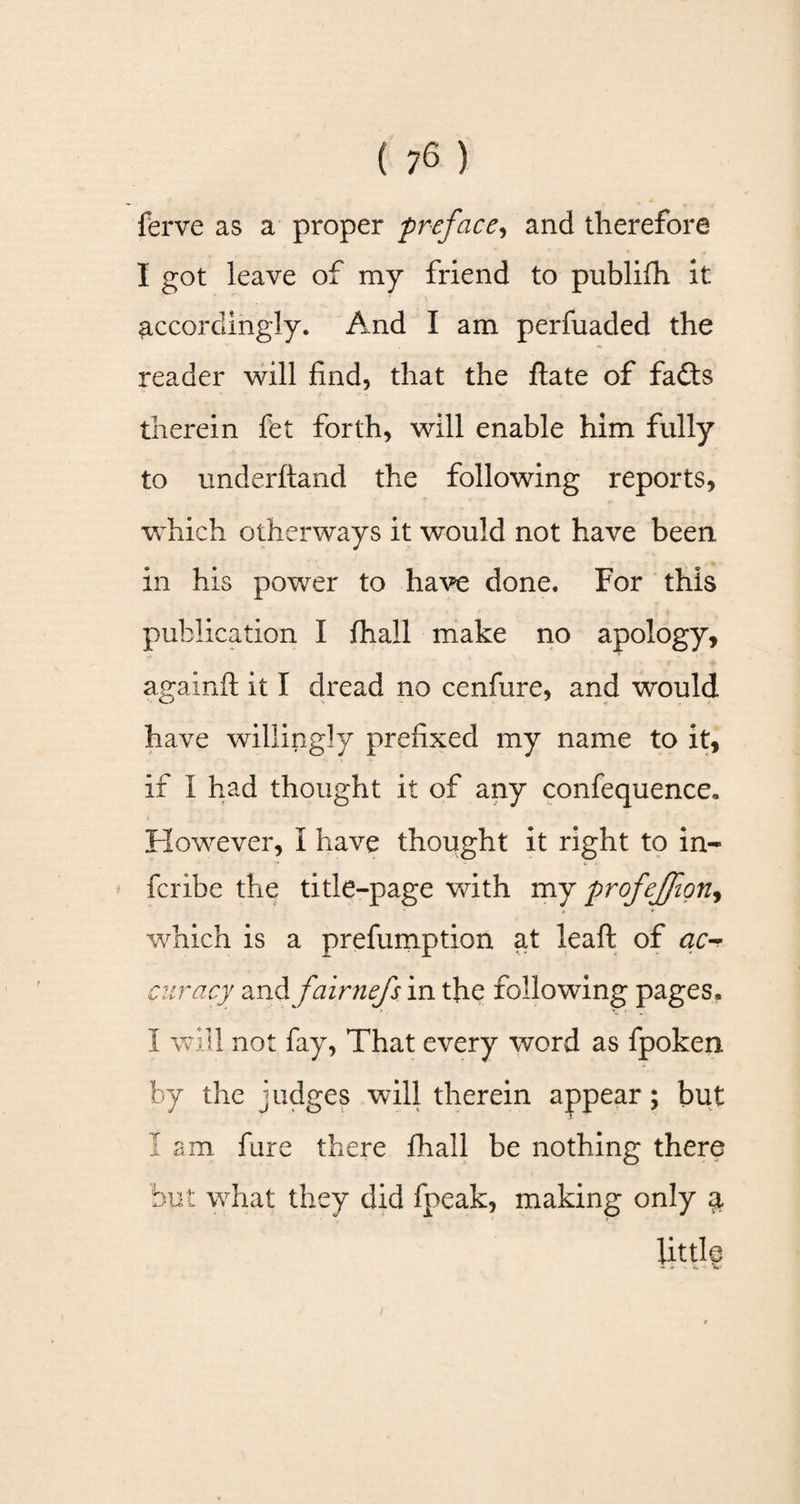 ferve as a proper preface, and therefore I got leave of my friend to publifh it accordingly. And I am perfuaded the reader will find, that the flate of fadts therein fet forth, will enable him fully to underhand the following reports, which otherways it would not have been in his power to have done. For this publication I fhall make no apology, againft it I dread no cenfure, and would have willingly prefixed my name to it, if I had thought it of any confequence. However, I have thought it right to in- fcribe the title-page with my prof effort) •which is a prefumption at leaft of ac curacy zn&amp; fairnefs in the following pages* I will not fay, That every word as fpoken. by the judges will therein appear; but lam fare there fhall be nothing there but what they did fpeak, making only a little
