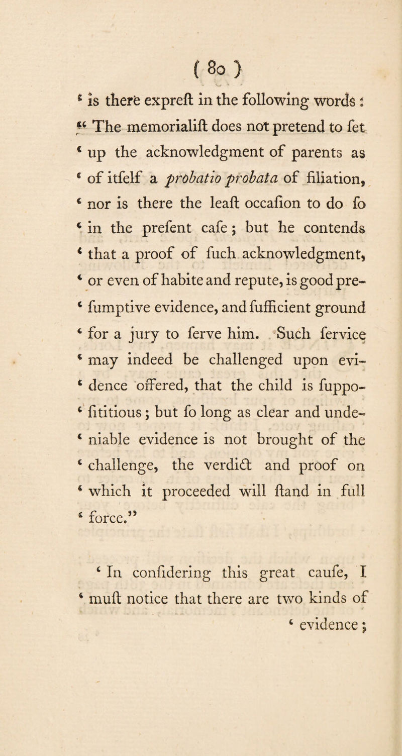 b 'w * * * is there expreft in the following words i 44 The memorialift does not pretend to fet € up the acknowledgment of parents as 4 of itfelf a probatio probata of filiation, c nor is there the leaf! occafion to do fo 4 in the prefent cafe; but he contends 4 that a proof of fuch acknowledgment, 4 or even of habite and repute, is good pre- 4 fumptive evidence, and fufficient ground 4 for a jury to ferve him. Such fervice 4 may indeed be challenged upon evi- 4 dence offered, that the child is fuppo- 4 fititious; but fo long as clear and unde- 4 niable evidence is not brought of the 4 challenge, the verdid and proof on 4 which it proceeded will hand in full 4 force.” c In confidering this great caufe, I 4 muft notice that there are two kinds of 4 evidence;