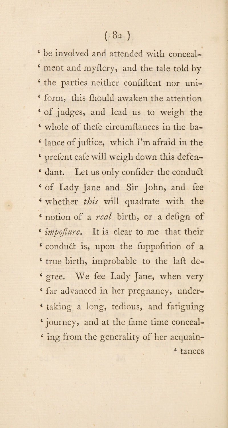 * be involved and attended with conceal- 4 merit and myflery, and the tale told by 4 the parties neither confiftent nor uni- 4 form, this fhould awaken the attention 4 of judges, and lead us to weigh the 4 whole of thefe circumfiances in the ba- 4 lance of juflice, which I’m afraid in the 4 prefent cafe will weigh down this defen- 4 dant. Let us only confider the condudt 4 of Lady Jane and Sir John, and fee 4 whether this will quadrate with the 4 notion of a real birth, or a defign of 4 impojlure. It is clear to me that their 4 conduct is, upon the fuppofition of a 4 true birth, improbable to the laft de- 4 gree. We fee Lady Jane, when very 4 far advanced in her pregnancy, under- 4 taking a long, tedious, and fatiguing 4 journey, and at the fame time conceal- 4 ing from the generality of her acquain-