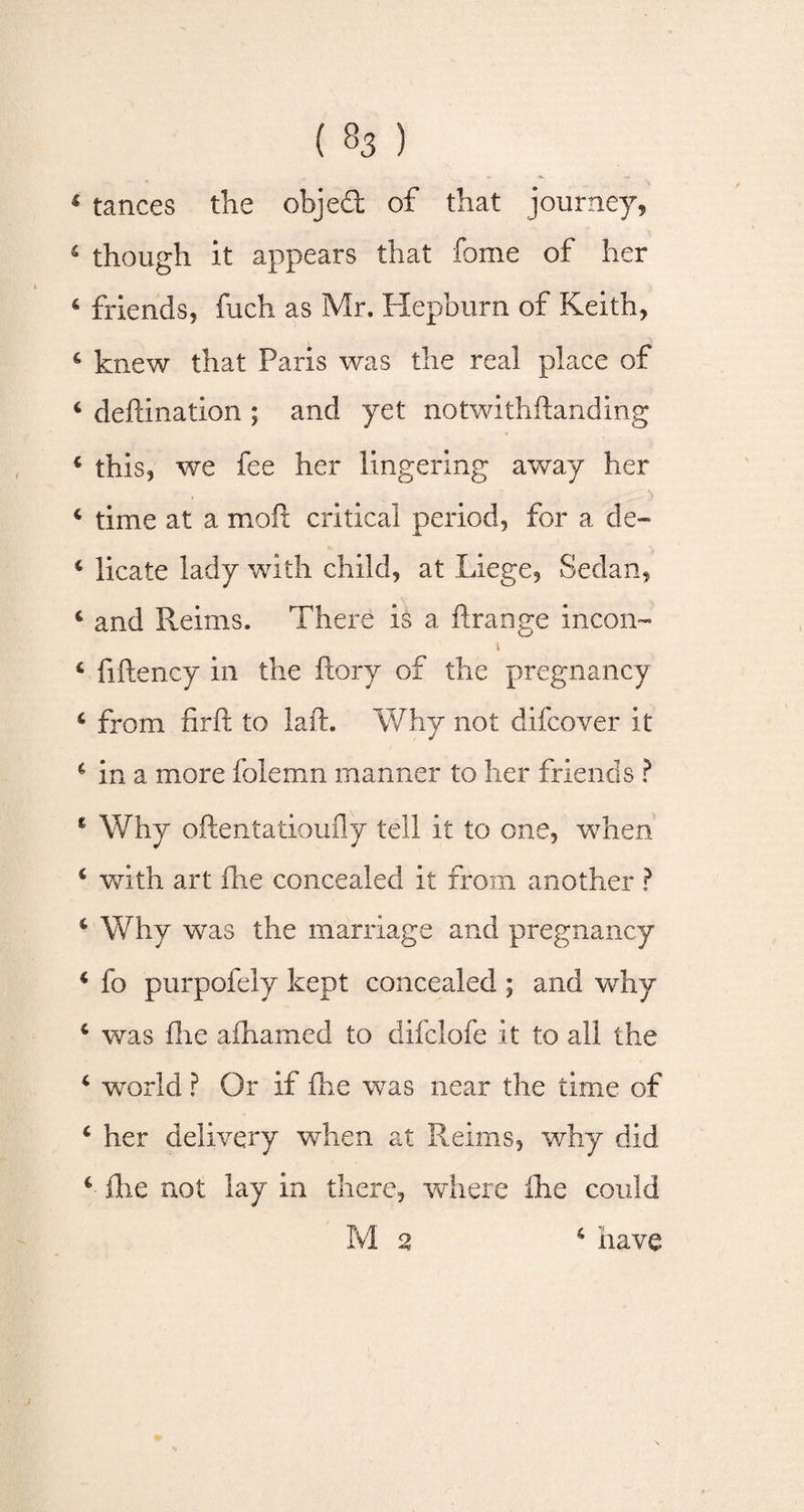 1 tances the objed of that journey, 4 though it appears that fome of her 6 friends, fuch as Mr. Hepburn of Keith, 6 knew that Paris was the real place of 4 defdnation ; and yet notwithftanding 4 this, we fee her lingering away her 4 time at a molt critical period, for a de- 4 licate lady with child, at Liege, Sedan, 4 and Reims. There is a ftrange incon- i 4 fiftency in the ftory of the pregnancy 4 from iirfl; to laft. Why not difcover it 4 in a more folemn manner to her friends ? 1 Why oftentatioufly tell it to one, when 4 with art ihe concealed it from another ? 4 Why was the marriage and pregnancy 4 fo purpofely kept concealed ; and why 4 was ilie aihamed to difclofe it to all the 4 vrorld ? Or if fhe was near the time of 4 her delivery when at Reims, why did 4 fhe not lay in there, where ihe could