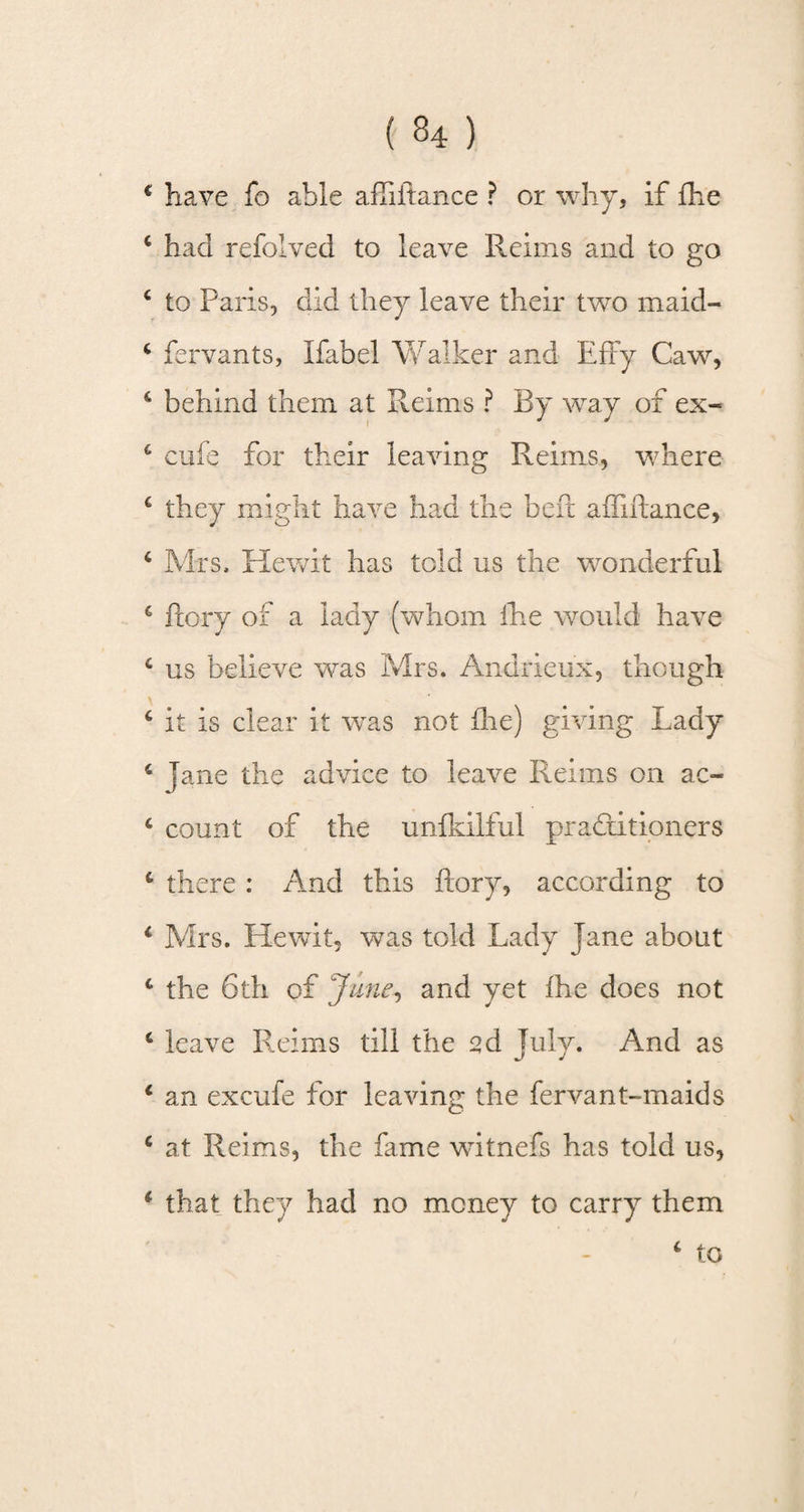 * have fo able affiftance ? or why, if fhe c had refolved to leave Reims and to go c to Paris, did they leave their two maid- 4 fervants, Ifabel Walker and Efry Caw, 6 behind them at Reims ? By way of ex- c cufe for their leaving Reims, where € they might have had the belt affiftance, c Mrs, Hewit has told us the wonderful c ftory of a lady (whom fhe would have c us believe was Mrs. Andrieux, though 4 it is clear it wras not (lie) giving Lady 4 jane the advice to leave Reims on ac~ 4 count of the unftilful practitioners 6 there: And this ftory, according to 1 Mrs. Hewit, was told Lady Jane about c the 6th of June, and yet fhe does not * leave Reims till the sd July. And as c an excufe for leaving the fervant-maids c at Reims, the fame witnefs has told us, * that they had no money to carry them 4 to