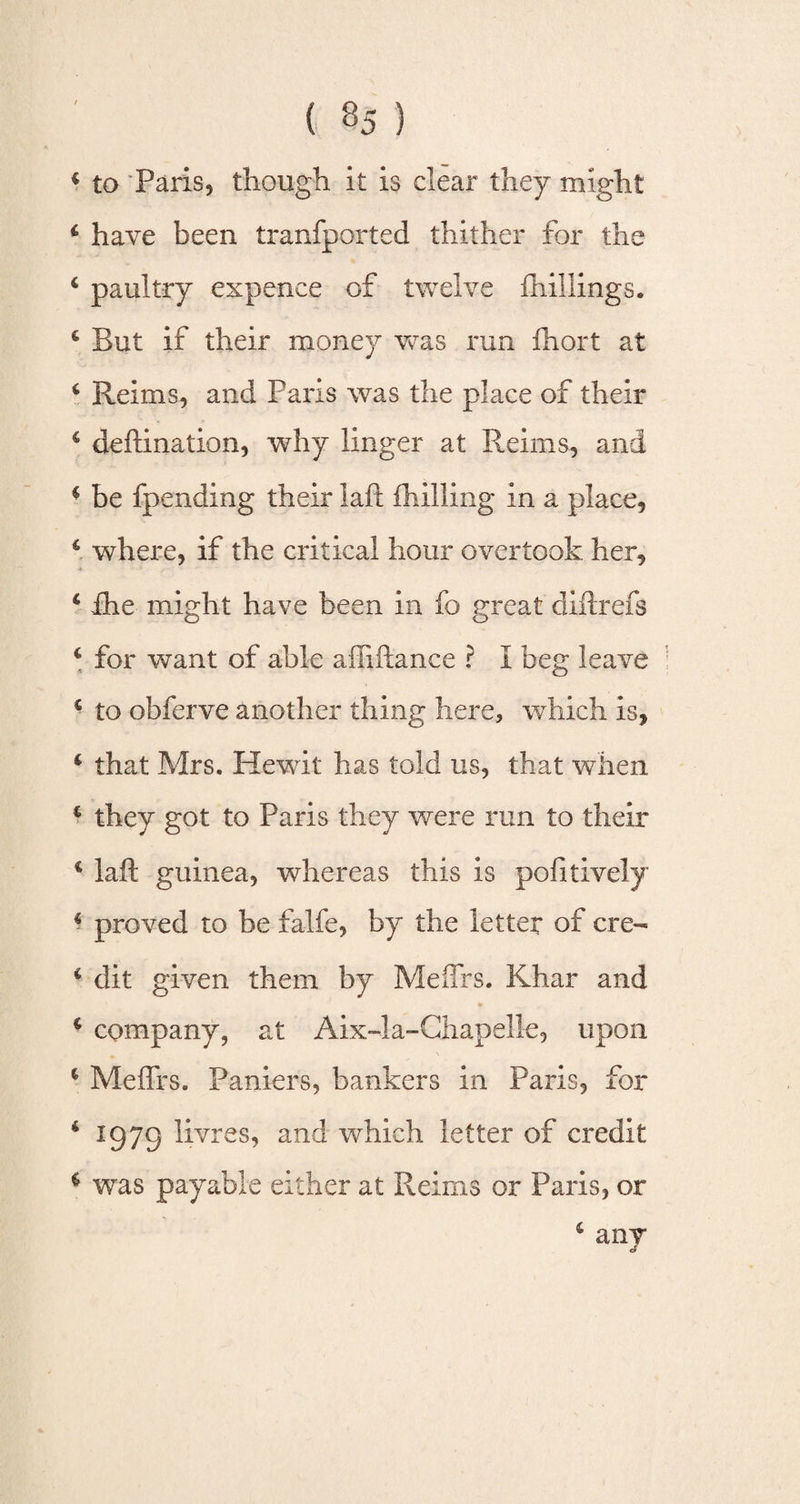 * to Paris, though it is clear they might 4 have been tranfported thither for the 4 paultry expence of twelve {hillings. 4 But if their money was run fhort at 6 Reims, and Paris was the place of their 4 deftination, why linger at Reims, and 4 be fpending their laft (hilling in a place, 4 where, if the critical hour overtook her, 4 ihe might have been in fo great diftrefs 4 for want of able aliiftance ? I beg leave 4 to obferve another thing here, which is, 4 that Mrs. Hewit has told us, that when 4 they got to Paris they were run to their 4 laft guinea, whereas this is positively 4 proved to be falfe, by the letter of ere- 4 dit given them by MefTrs. Khar and 4 company, at Aix-la-Chapelle, upon 4 Meflrs. Paniers, bankers in Paris, for 4 1973 livres, and which letter of credit $ was payable either at Reims or Paris, or 4 anv