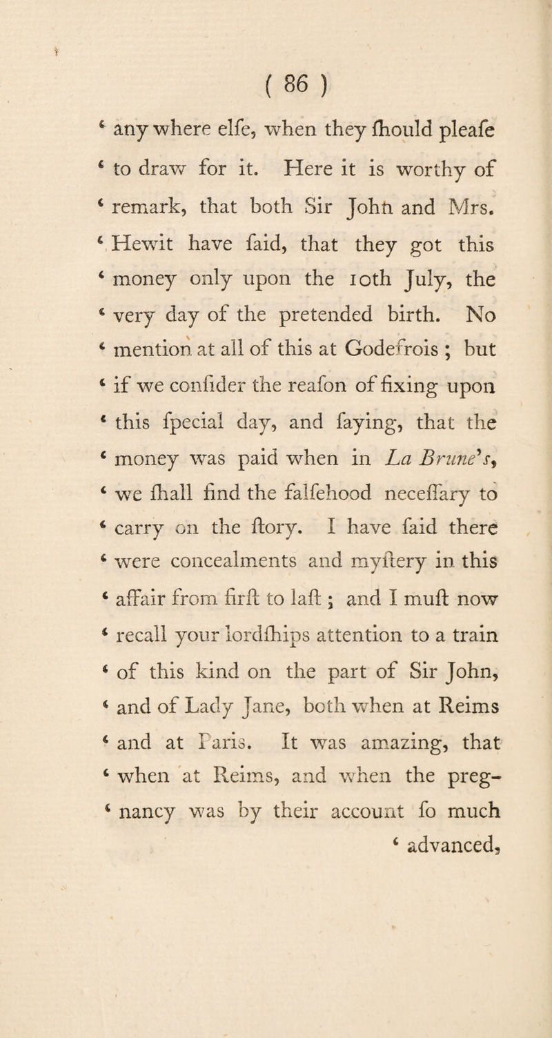 4 any where elfe, when they fhould pleafe 4 to draw for it. Here it is worthy of 4 remark, that both Sir John and Mrs. 4 Hewit have faid, that they got this 4 money only upon the ioth July, the 4 very day of the pretended birth. No 4 mention at all of this at Godefrois ; but 4 if we confider the reafon of fixing upon * this fpecial day, and faying, that the 4 money was paid when in La Brime'x, 4 we fhall find the falfehood neceflary to 4 carry on the ftory. I have faid there 4 were concealments and myftery in this 4 affair from firft to laft ; and I muff now 4 recall your lordfhips attention to a train 4 of this kind on the part of Sir John, 4 and of Lady Jane, both when at Reims 4 and at Paris. It was amazing, that 4 when at Reims, and when the preg- 4 nancy was by their account fo much